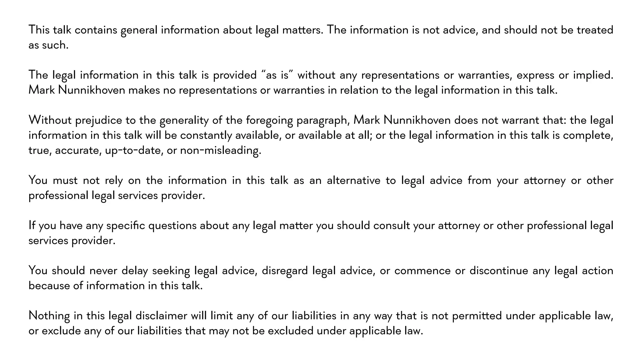 This talk contains general information about legal ma!ers. The information is not advice, and should not be treated
as such.
The legal information in this talk is provided “as is” without any representations or warranties, express or implied.
Mark Nunnikhoven makes no representations or warranties in relation to the legal information in this talk.
Without prejudice to the generality of the foregoing paragraph, Mark Nunnikhoven does not warrant that: the legal
information in this talk will be constantly available, or available at all; or the legal information in this talk is complete,
true, accurate, up-to-date, or non-misleading.
You must not rely on the information in this talk as an alternative to legal advice from your a!orney or other
professional legal services provider.
If you have any speciﬁc questions about any legal ma!er you should consult your a!orney or other professional legal
services provider.
You should never delay seeking legal advice, disregard legal advice, or commence or discontinue any legal action
because of information in this talk.
Nothing in this legal disclaimer will limit any of our liabilities in any way that is not permi!ed under applicable law,
or exclude any of our liabilities that may not be excluded under applicable law.
 