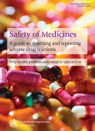 WHO/EDM/QSM/2002.2
                                         Original: English




Safety of Medicines
A guide to detecting and reporting
adverse drug reactions

Why health professionals need to take action




      World Health Organization
      Geneva 2002                                 1
 