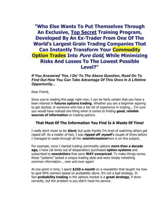 "Who Else Wants To Put Themselves Through
  An Exclusive, Top Secret Training Program,
 Developed By An Ex-Trader From One Of The
World's Largest Grain Trading Companies That
   Can Instantly Transform Your Commodity
Option Trades Into Pure Gold, While Minimizing
   Risks And Losses To The Lowest Possible
                    Level?"
If You Answered 'Yes, I Do' To The Above Question, Read On To
Find Out How You Can Take Advantage Of This Once In A Lifetime
Opportunity...

Dear Friend,

Since you're reading this page right now, I can be fairly certain that you have a
keen interest in futures options trading. Whether you are a beginner aspiring
to get started, or someone who has a fair bit of experience in trading... I'm sure
you would have noticed one thing when it comes to finding good, reliable
sources of information on trading options.

   That Most Of The Information You Find Is A Waste Of Time!

I really don't mean to be blunt, but quite frankly I'm tired of watching others get
ripped off. As a matter of fact, I was ripped off myself a couple of times before
I managed to wade through all the misinformationthere is on this subject.

For example, since I started trading commodity options more than a decade
ago, I have (at times out of desperation) purchased option systems and
subscribed to newsletters that were WAY overpriced. To make things worse,
these "systems" lacked a unique trading style and were simply rehashing
common information... over and over again!

At one point in time, I spent $250 a month on a newsletter that taught me how
to spot 90% winners based on probability alone. It's not a bad strategy. In
fact probability trading in the options market is a great strategy, if done
correctly, but the problem is you didn't need his service.
 