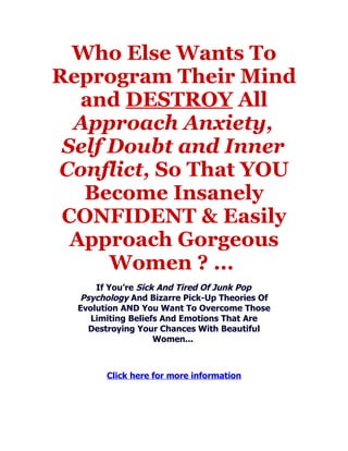Who Else Wants To
Reprogram Their Mind
   and DESTROY All
  Approach Anxiety,
 Self Doubt and Inner
Conflict, So That YOU
   Become Insanely
 CONFIDENT & Easily
  Approach Gorgeous
      Women ? ...
      If You’re Sick And Tired Of Junk Pop
  Psychology And Bizarre Pick-Up Theories Of
  Evolution AND You Want To Overcome Those
     Limiting Beliefs And Emotions That Are
    Destroying Your Chances With Beautiful
                    Women...



        Click here for more information
 