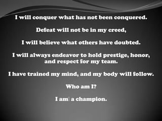 I will conquer what has not been conquered.
Defeat will not be in my creed,
I will believe what others have doubted.
I will always endeavor to hold prestige, honor,
and respect for my team.
I have trained my mind, and my body will follow.
Who am I?
I am﻿a champion.
 
