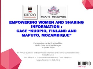EMPOWERING WOMEN AND SHARING
INFORMATION :
CASE “KUOPIO, FINLAND AND
MAPUTO, MOZAMBIQUE”
Presentation by Ms Kristiina Mäki,
Health Care Services Manager,
City of Kuopio
the Annual Business and Technical Conference of the WHO European Healthy
Cities Network
and Network of European National Healthy Cities Networks,
Kuopio Finland 24.-26.6.2015.
 