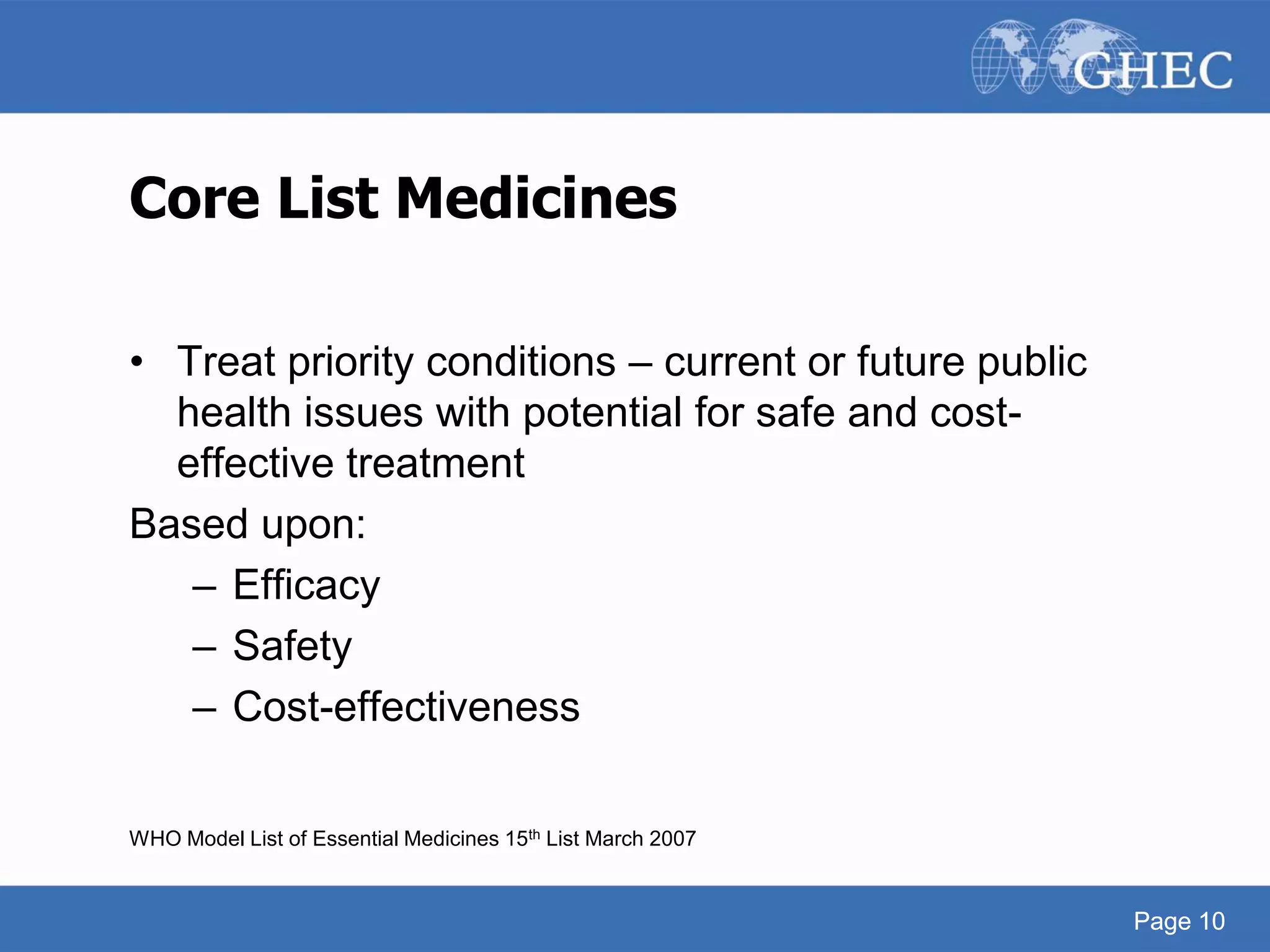 Page 10
Core List Medicines
• Treat priority conditions – current or future public
health issues with potential for safe and cost-
effective treatment
Based upon:
– Efficacy
– Safety
– Cost-effectiveness
WHO Model List of Essential Medicines 15th List March 2007
Page 10
 