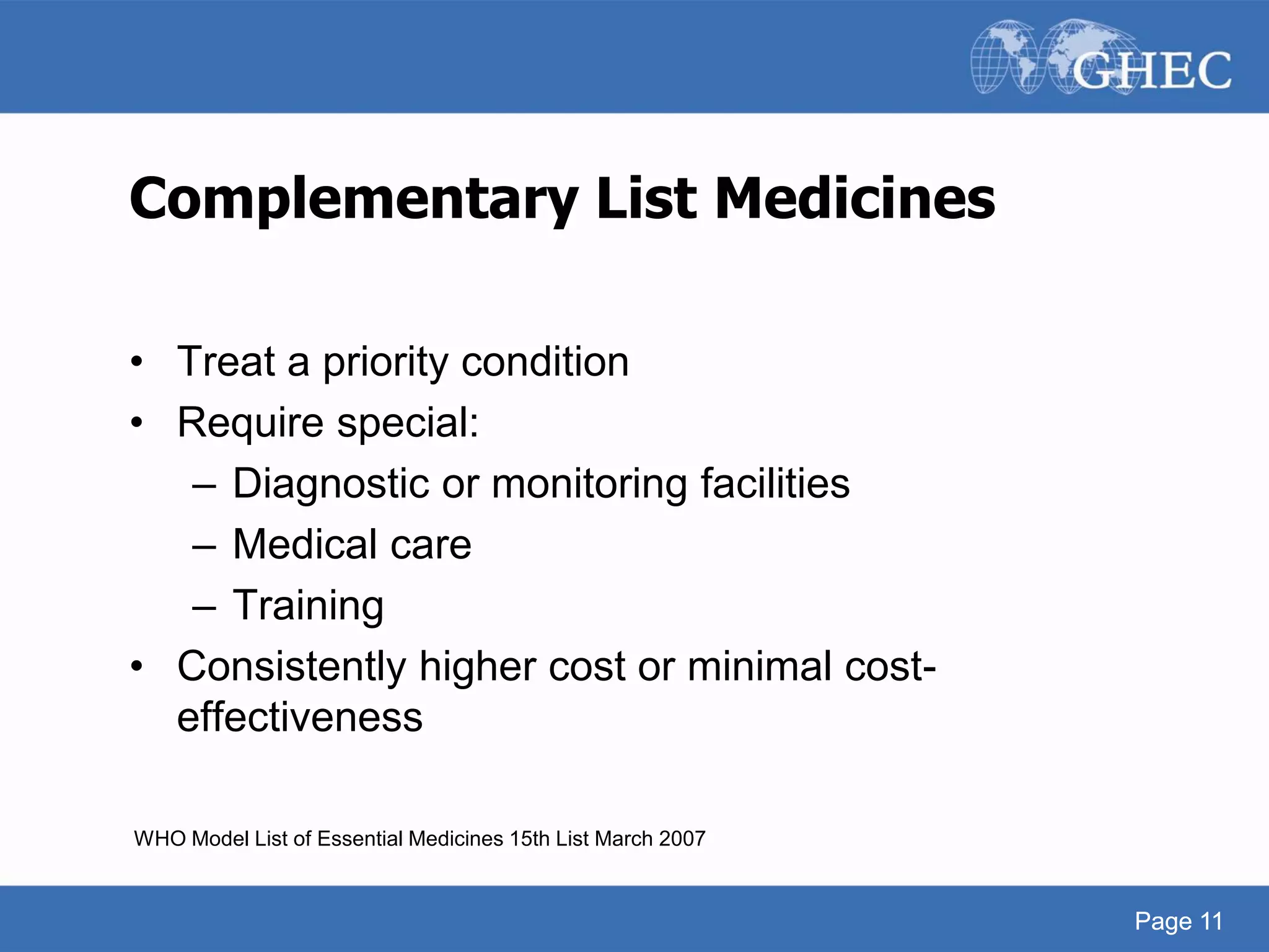 Page 11
Complementary List Medicines
• Treat a priority condition
• Require special:
– Diagnostic or monitoring facilities
– Medical care
– Training
• Consistently higher cost or minimal cost-
effectiveness
WHO Model List of Essential Medicines 15th List March 2007
Page 11
 