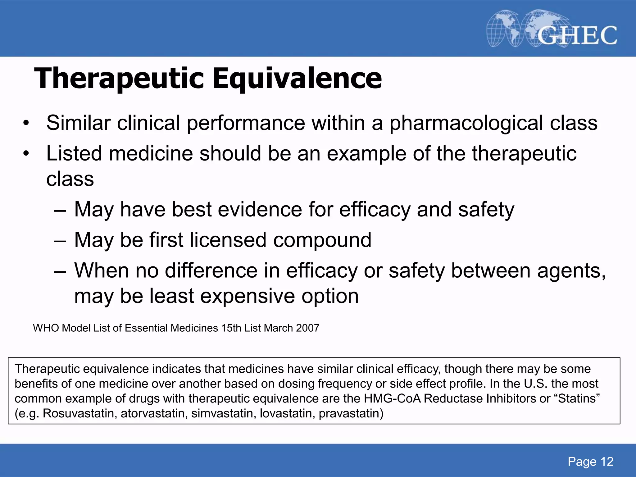 Page 12
Therapeutic Equivalence
• Similar clinical performance within a pharmacological class
• Listed medicine should be an example of the therapeutic
class
– May have best evidence for efficacy and safety
– May be first licensed compound
– When no difference in efficacy or safety between agents,
may be least expensive option
WHO Model List of Essential Medicines 15th List March 2007
Page 12
Therapeutic equivalence indicates that medicines have similar clinical efficacy, though there may be some
benefits of one medicine over another based on dosing frequency or side effect profile. In the U.S. the most
common example of drugs with therapeutic equivalence are the HMG-CoA Reductase Inhibitors or “Statins”
(e.g. Rosuvastatin, atorvastatin, simvastatin, lovastatin, pravastatin)
 
