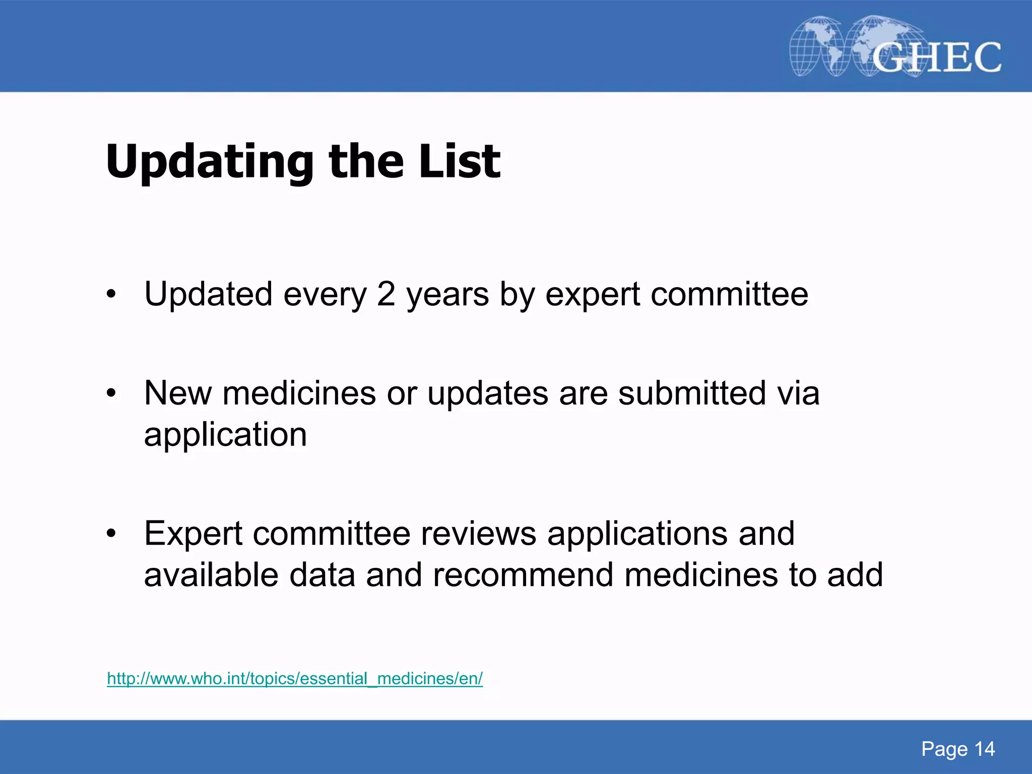 Page 14
Updating the List
• Updated every 2 years by expert committee
• New medicines or updates are submitted via
application
• Expert committee reviews applications and
available data and recommend medicines to add
http://www.who.int/topics/essential_medicines/en/
Page 14
 