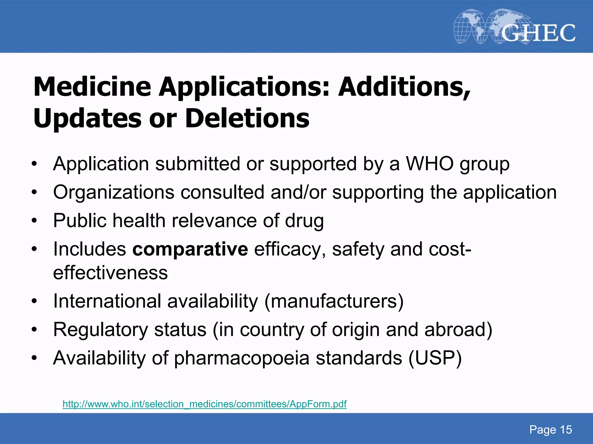 Page 15
Medicine Applications: Additions,
Updates or Deletions
• Application submitted or supported by a WHO group
• Organizations consulted and/or supporting the application
• Public health relevance of drug
• Includes comparative efficacy, safety and cost-
effectiveness
• International availability (manufacturers)
• Regulatory status (in country of origin and abroad)
• Availability of pharmacopoeia standards (USP)
http://www.who.int/selection_medicines/committees/AppForm.pdf
Page 15
 