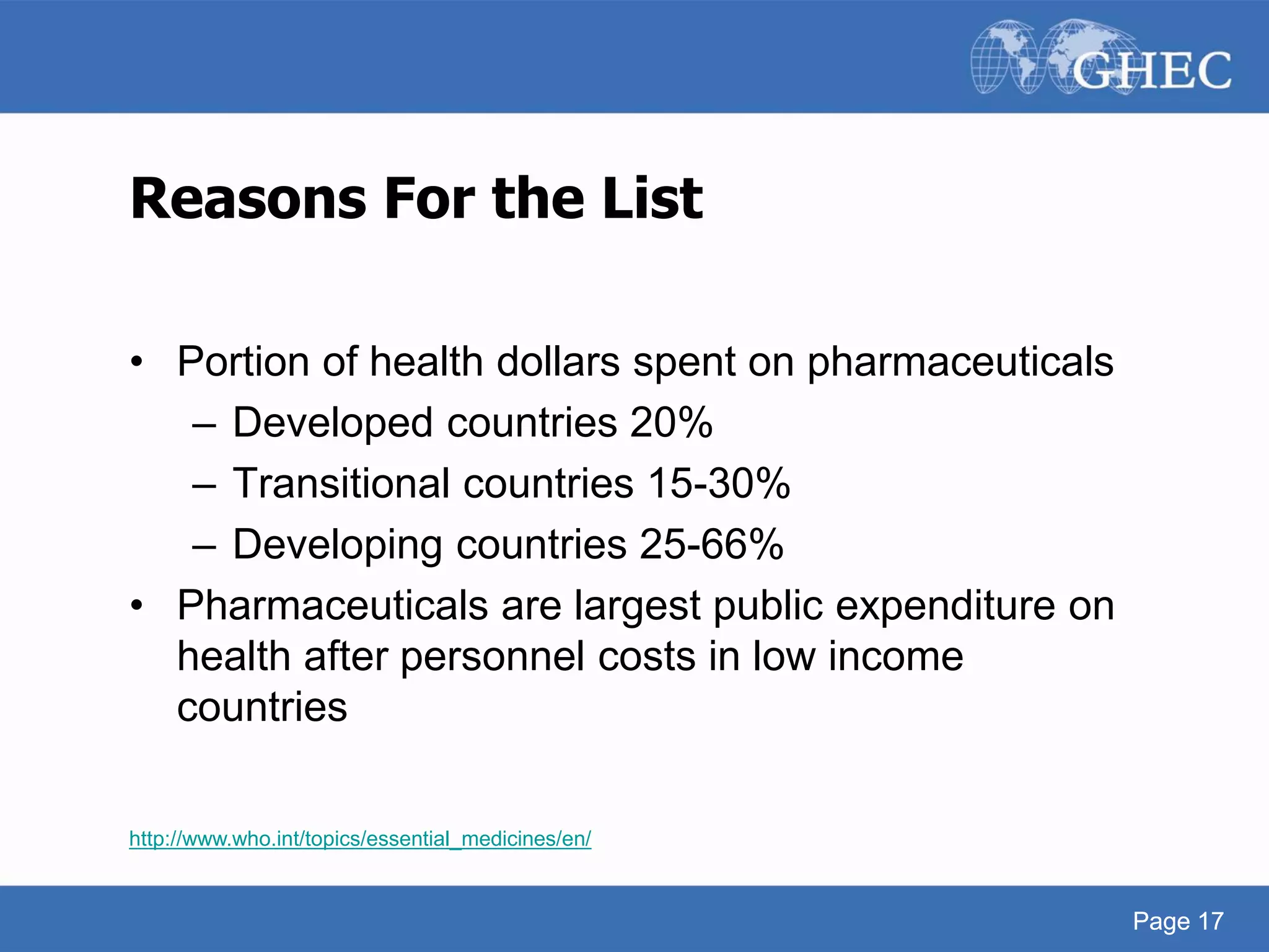 Page 17
Reasons For the List
• Portion of health dollars spent on pharmaceuticals
– Developed countries 20%
– Transitional countries 15-30%
– Developing countries 25-66%
• Pharmaceuticals are largest public expenditure on
health after personnel costs in low income
countries
http://www.who.int/topics/essential_medicines/en/
Page 17
 