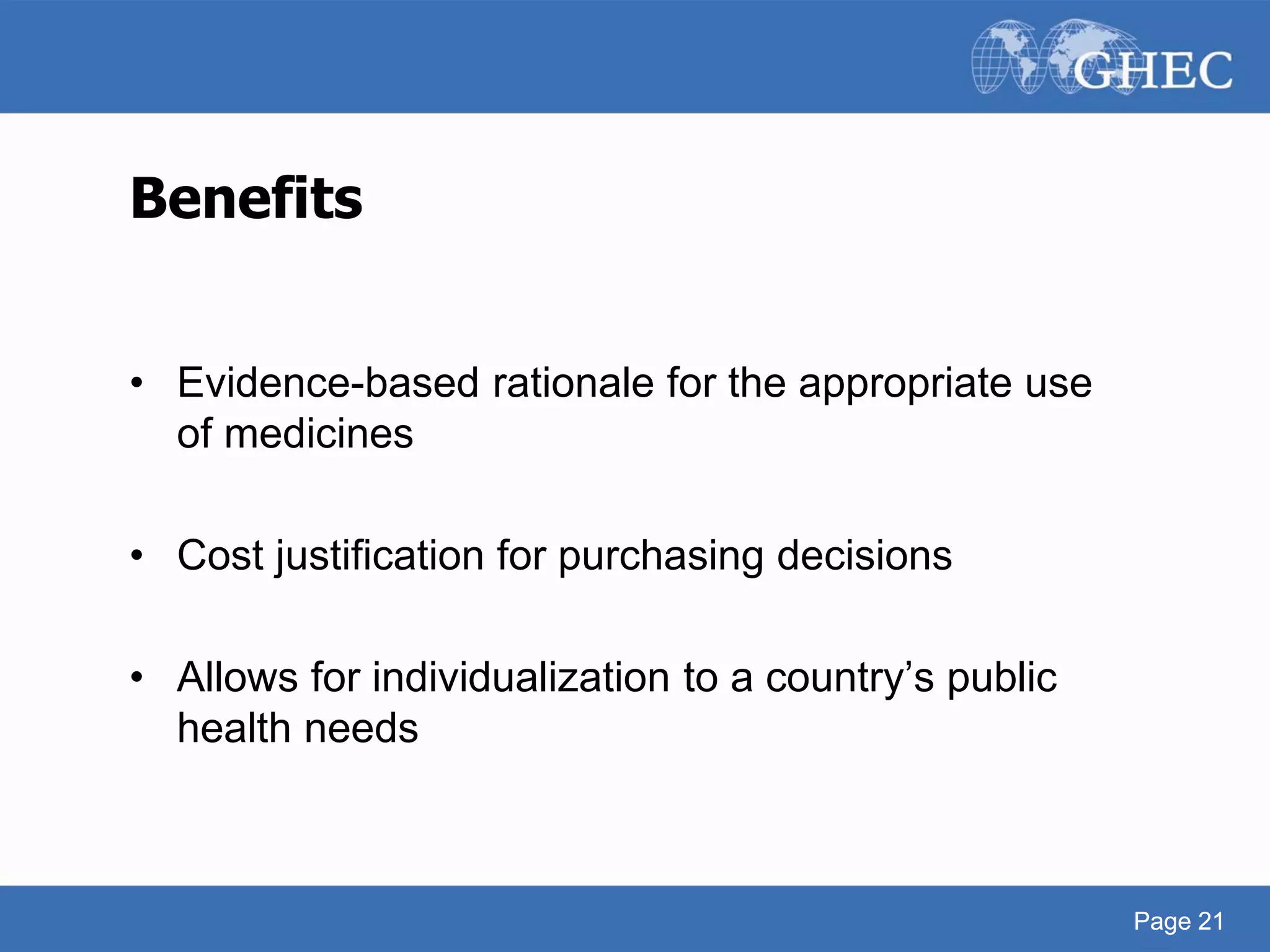 Page 21
Benefits
• Evidence-based rationale for the appropriate use
of medicines
• Cost justification for purchasing decisions
• Allows for individualization to a country’s public
health needs
Page 21
 