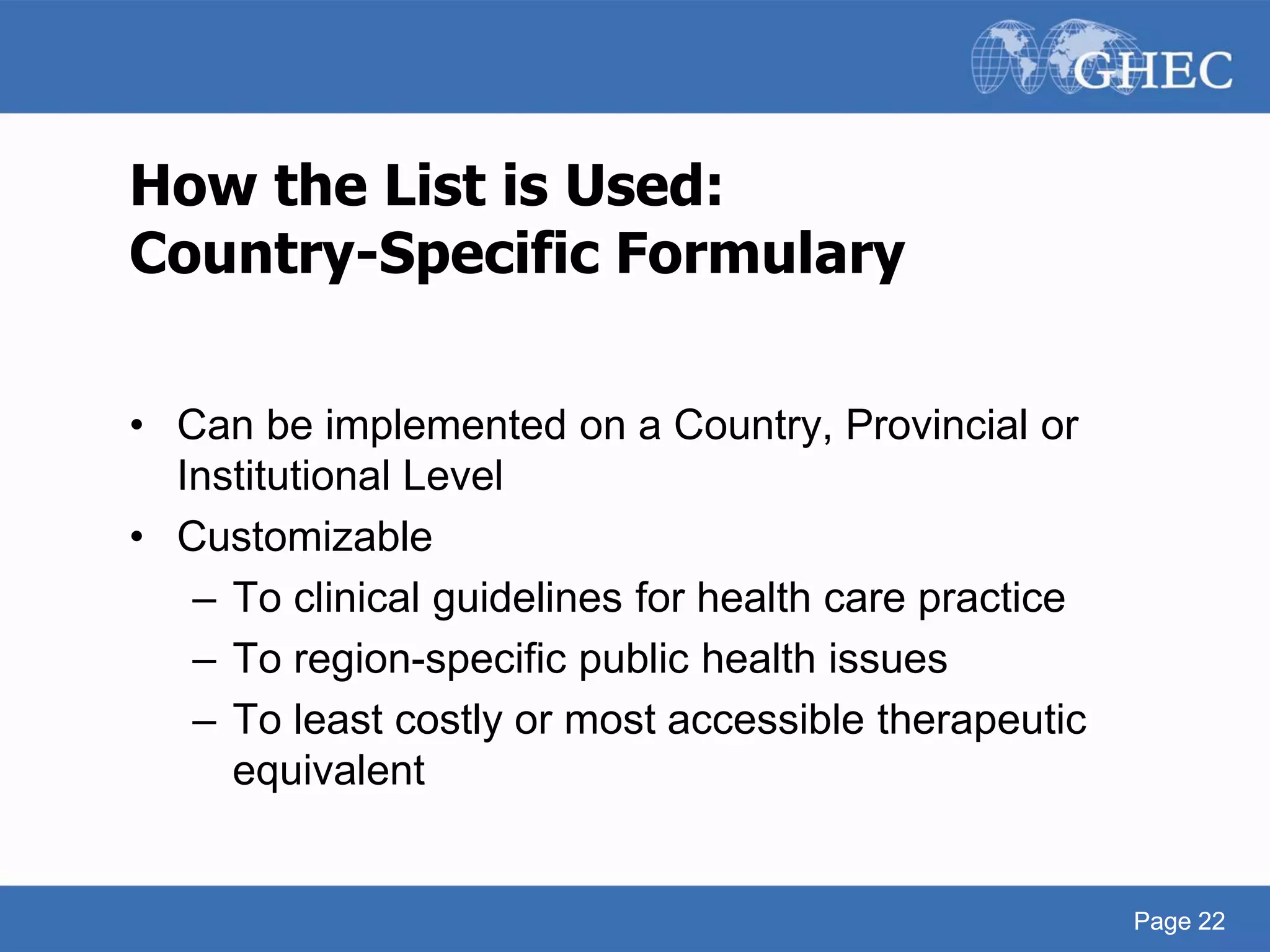 Page 22
How the List is Used:
Country-Specific Formulary
• Can be implemented on a Country, Provincial or
Institutional Level
• Customizable
– To clinical guidelines for health care practice
– To region-specific public health issues
– To least costly or most accessible therapeutic
equivalent
Page 22
 