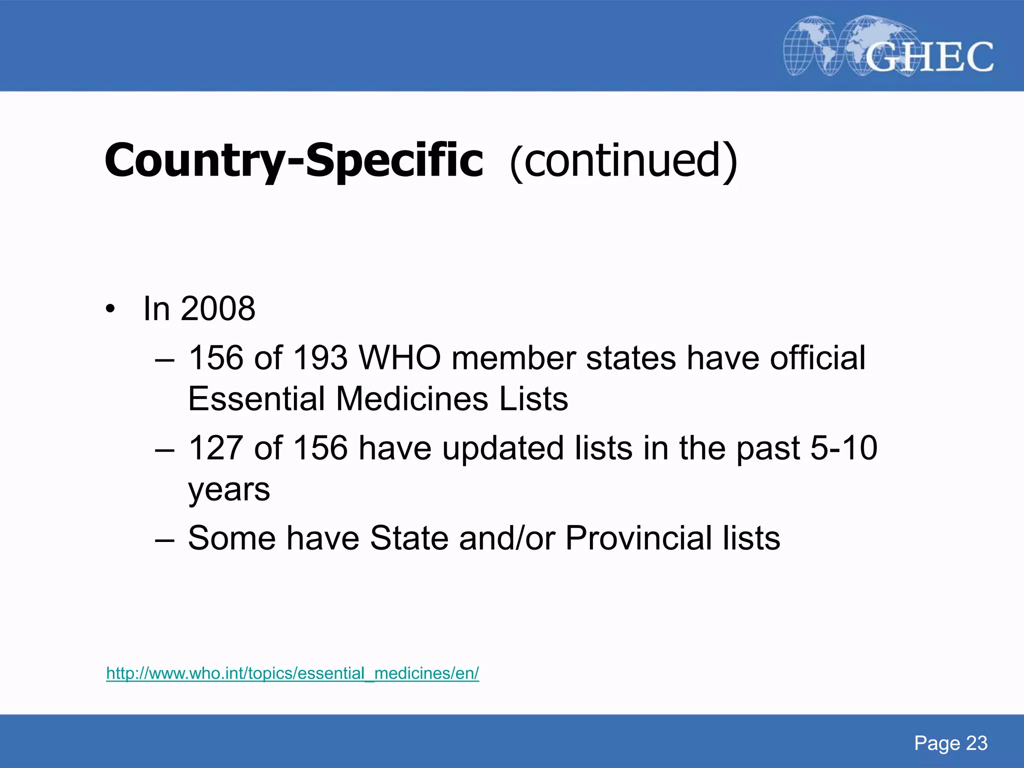 Page 23
Country-Specific (continued)
• In 2008
– 156 of 193 WHO member states have official
Essential Medicines Lists
– 127 of 156 have updated lists in the past 5-10
years
– Some have State and/or Provincial lists
http://www.who.int/topics/essential_medicines/en/
Page 23
 