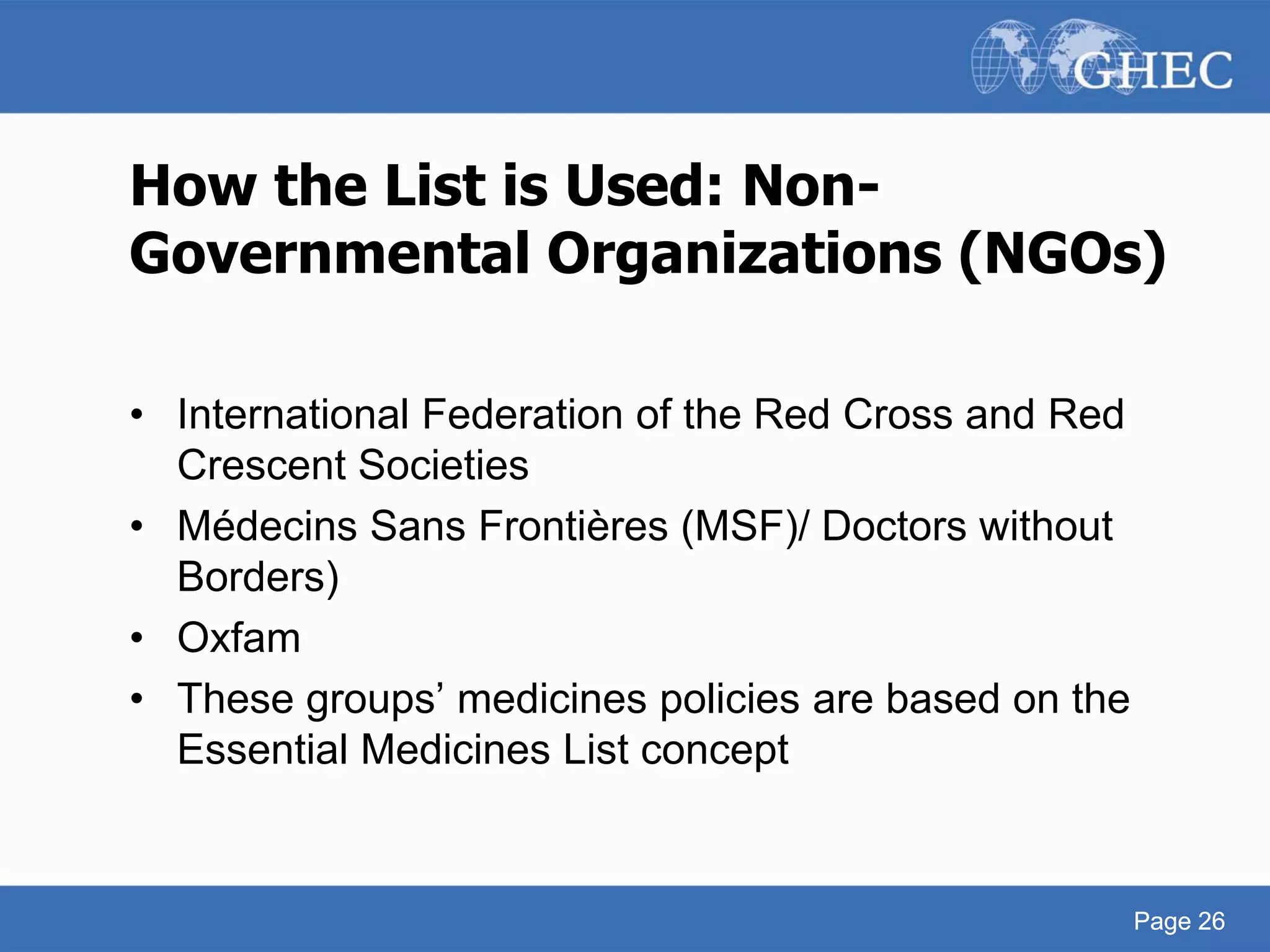 Page 26
How the List is Used: Non-
Governmental Organizations (NGOs)
• International Federation of the Red Cross and Red
Crescent Societies
• Médecins Sans Frontières (MSF)/ Doctors without
Borders)
• Oxfam
• These groups’ medicines policies are based on the
Essential Medicines List concept
Page 26
 