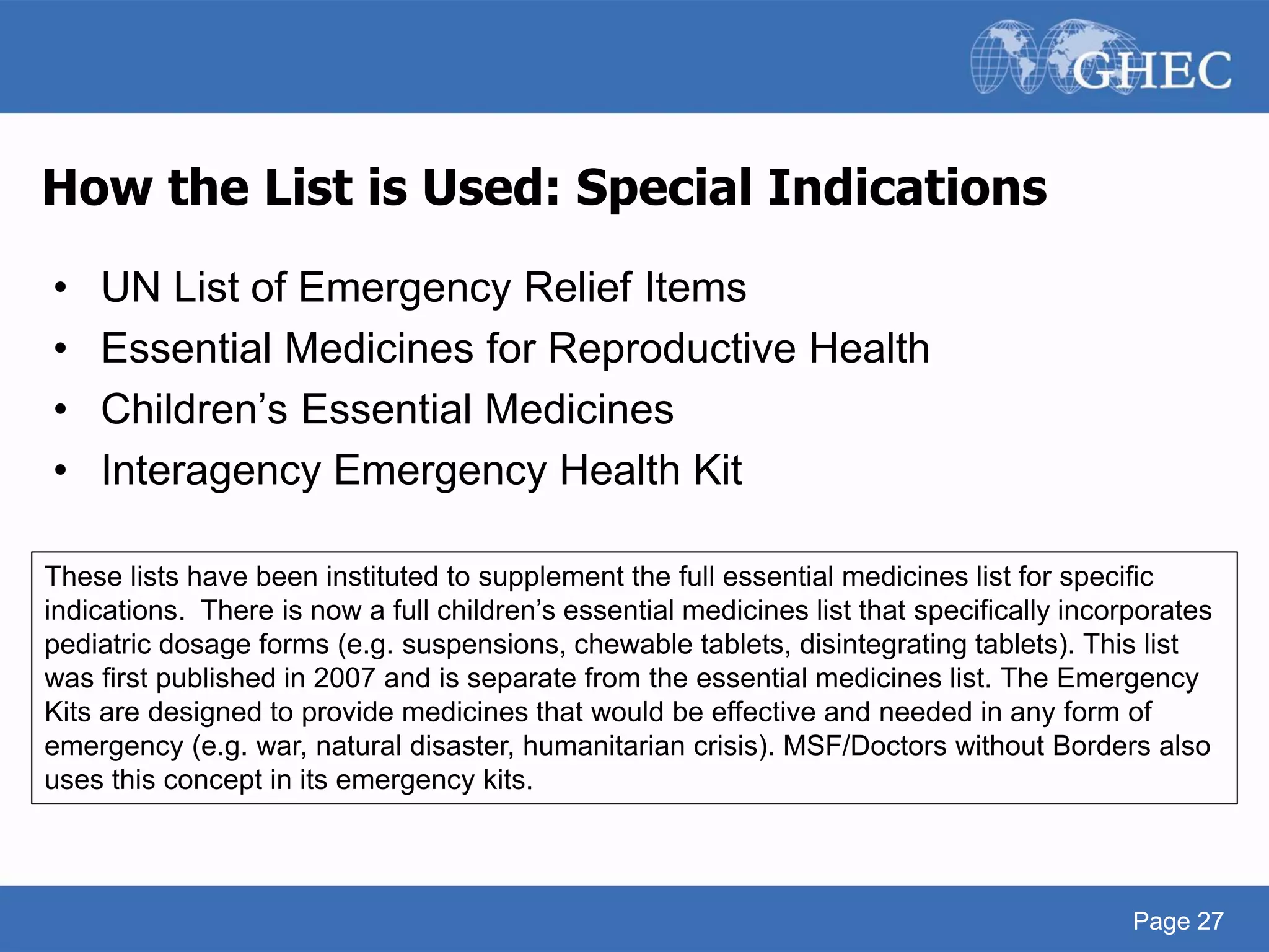 Page 27
How the List is Used: Special Indications
• UN List of Emergency Relief Items
• Essential Medicines for Reproductive Health
• Children’s Essential Medicines
• Interagency Emergency Health Kit
Page 27
These lists have been instituted to supplement the full essential medicines list for specific
indications. There is now a full children’s essential medicines list that specifically incorporates
pediatric dosage forms (e.g. suspensions, chewable tablets, disintegrating tablets). This list
was first published in 2007 and is separate from the essential medicines list. The Emergency
Kits are designed to provide medicines that would be effective and needed in any form of
emergency (e.g. war, natural disaster, humanitarian crisis). MSF/Doctors without Borders also
uses this concept in its emergency kits.
 