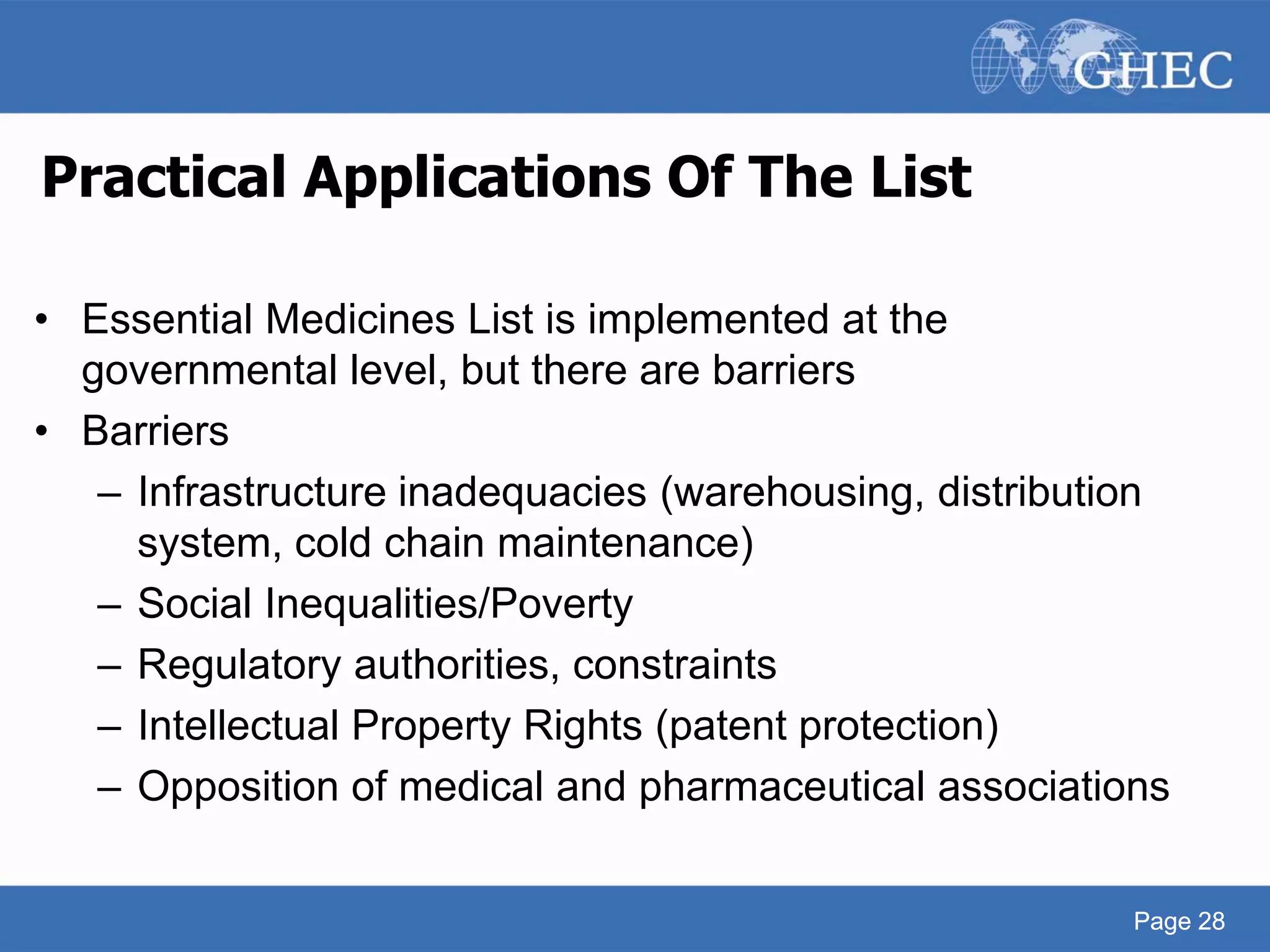 Page 28
Practical Applications Of The List
• Essential Medicines List is implemented at the
governmental level, but there are barriers
• Barriers
– Infrastructure inadequacies (warehousing, distribution
system, cold chain maintenance)
– Social Inequalities/Poverty
– Regulatory authorities, constraints
– Intellectual Property Rights (patent protection)
– Opposition of medical and pharmaceutical associations
Page 28
 