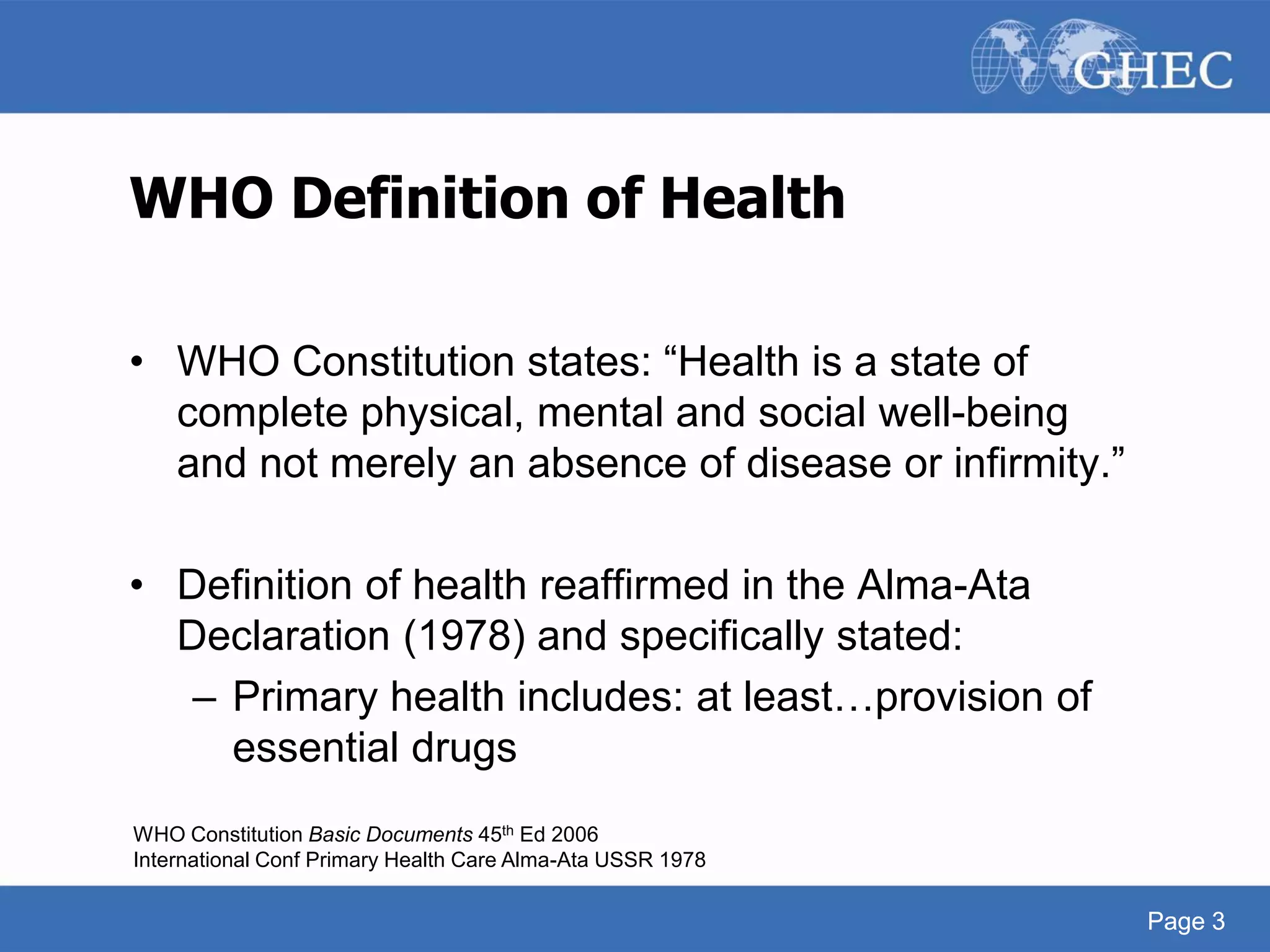 Page 3
WHO Definition of Health
• WHO Constitution states: “Health is a state of
complete physical, mental and social well-being
and not merely an absence of disease or infirmity.”
• Definition of health reaffirmed in the Alma-Ata
Declaration (1978) and specifically stated:
– Primary health includes: at least…provision of
essential drugs
WHO Constitution Basic Documents 45th Ed 2006
International Conf Primary Health Care Alma-Ata USSR 1978
Page 3
 