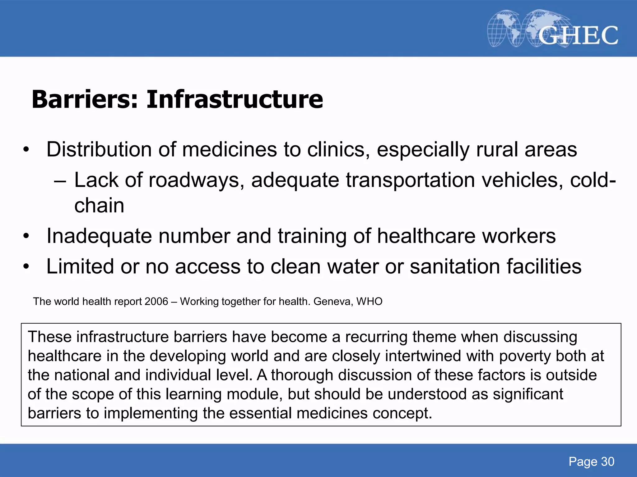 Page 30
Barriers: Infrastructure
• Distribution of medicines to clinics, especially rural areas
– Lack of roadways, adequate transportation vehicles, cold-
chain
• Inadequate number and training of healthcare workers
• Limited or no access to clean water or sanitation facilities
The world health report 2006 – Working together for health. Geneva, WHO
Page 30
These infrastructure barriers have become a recurring theme when discussing
healthcare in the developing world and are closely intertwined with poverty both at
the national and individual level. A thorough discussion of these factors is outside
of the scope of this learning module, but should be understood as significant
barriers to implementing the essential medicines concept.
 