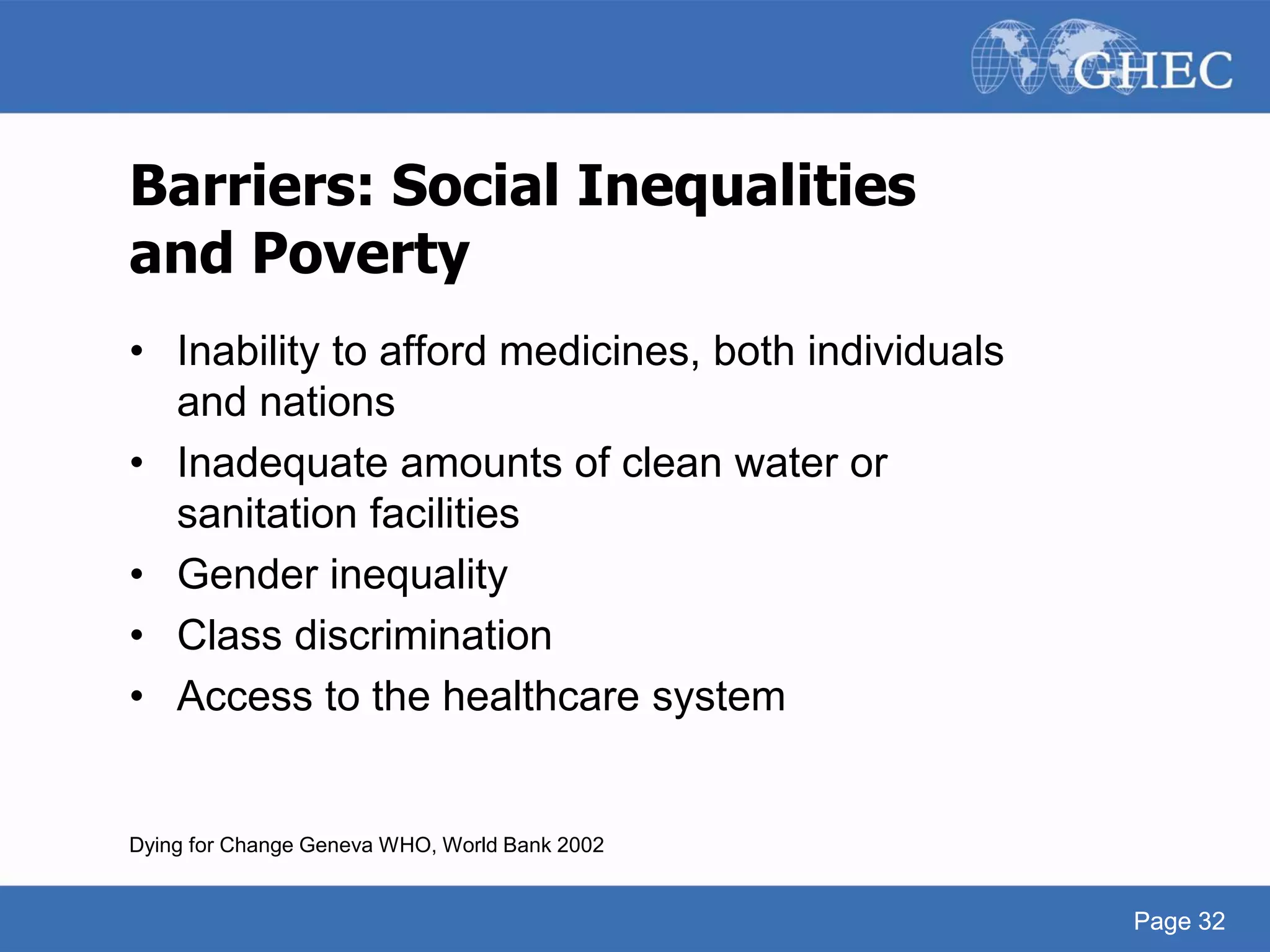 Page 32
Barriers: Social Inequalities
and Poverty
• Inability to afford medicines, both individuals
and nations
• Inadequate amounts of clean water or
sanitation facilities
• Gender inequality
• Class discrimination
• Access to the healthcare system
Dying for Change Geneva WHO, World Bank 2002
Page 32
 