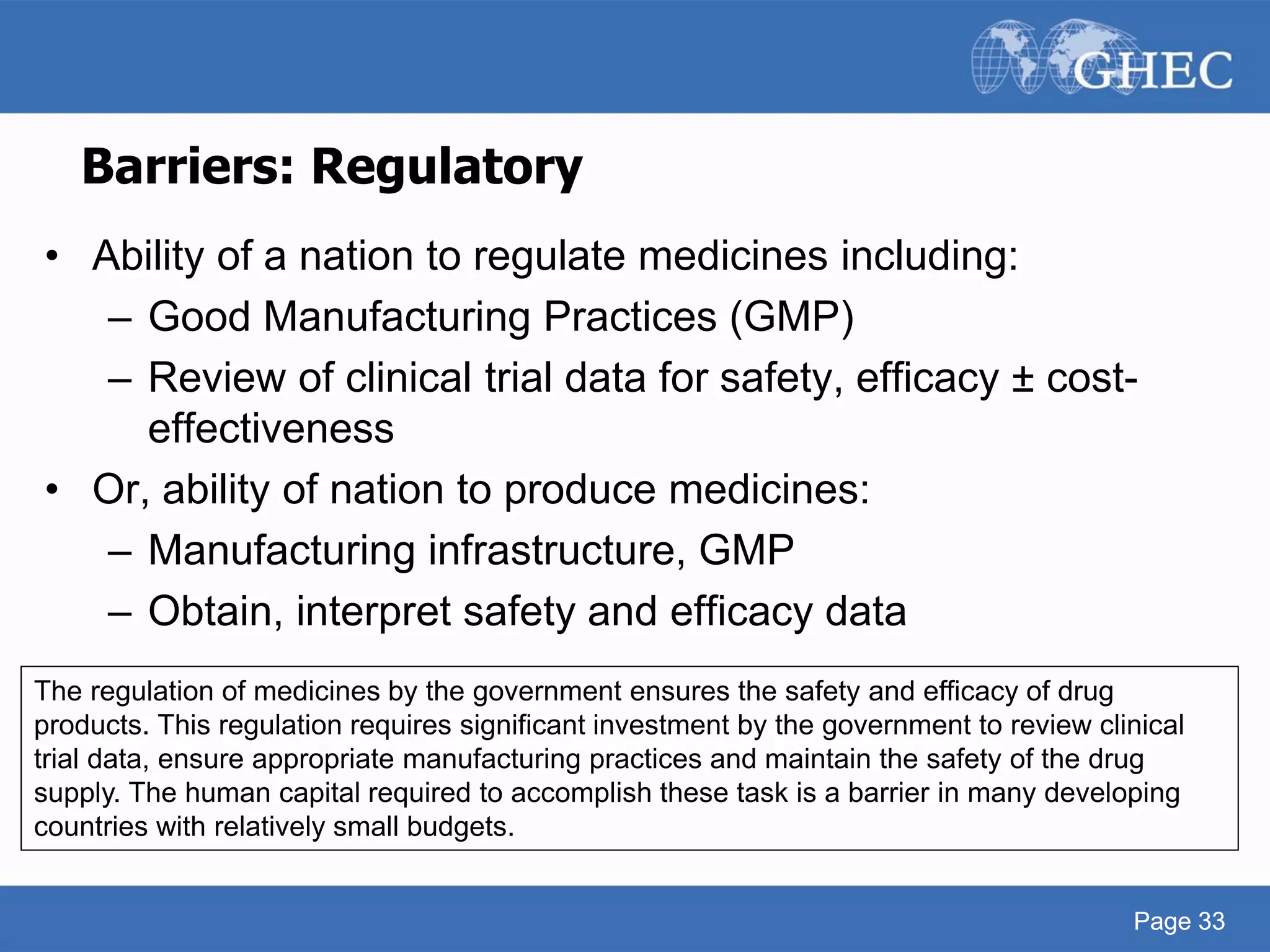 Page 33
Barriers: Regulatory
• Ability of a nation to regulate medicines including:
– Good Manufacturing Practices (GMP)
– Review of clinical trial data for safety, efficacy ± cost-
effectiveness
• Or, ability of nation to produce medicines:
– Manufacturing infrastructure, GMP
– Obtain, interpret safety and efficacy data
Page 33
The regulation of medicines by the government ensures the safety and efficacy of drug
products. This regulation requires significant investment by the government to review clinical
trial data, ensure appropriate manufacturing practices and maintain the safety of the drug
supply. The human capital required to accomplish these task is a barrier in many developing
countries with relatively small budgets.
 