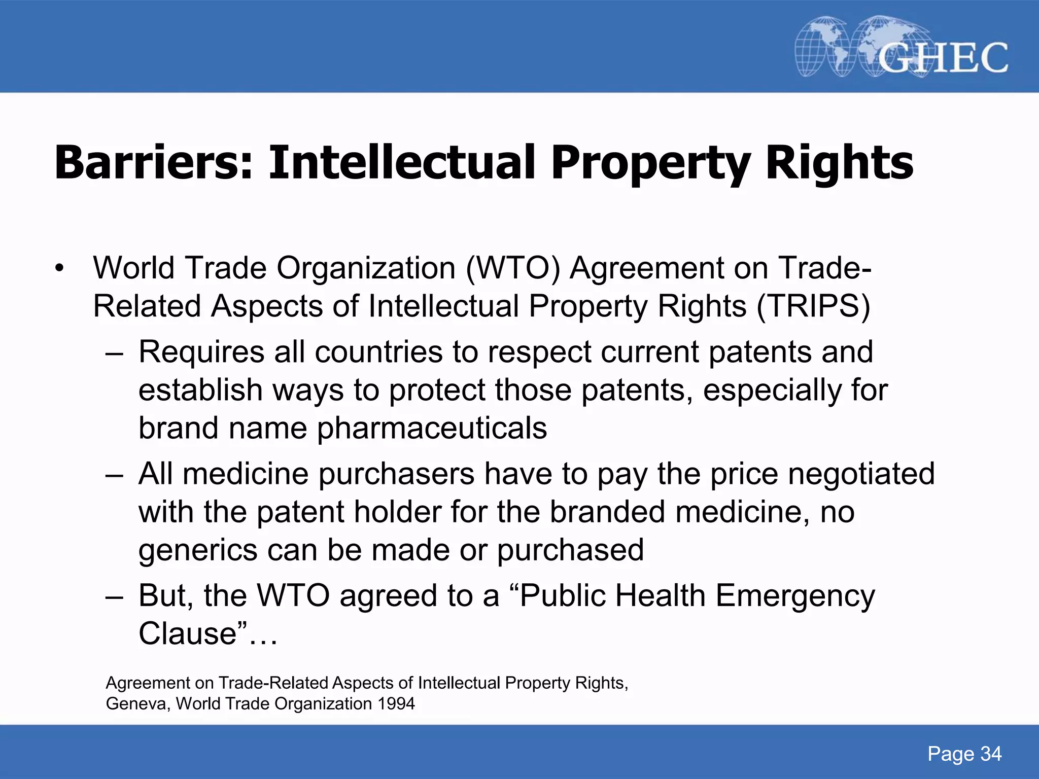 Page 34
Barriers: Intellectual Property Rights
• World Trade Organization (WTO) Agreement on Trade-
Related Aspects of Intellectual Property Rights (TRIPS)
– Requires all countries to respect current patents and
establish ways to protect those patents, especially for
brand name pharmaceuticals
– All medicine purchasers have to pay the price negotiated
with the patent holder for the branded medicine, no
generics can be made or purchased
– But, the WTO agreed to a “Public Health Emergency
Clause”…
Agreement on Trade-Related Aspects of Intellectual Property Rights,
Geneva, World Trade Organization 1994
Page 34
 