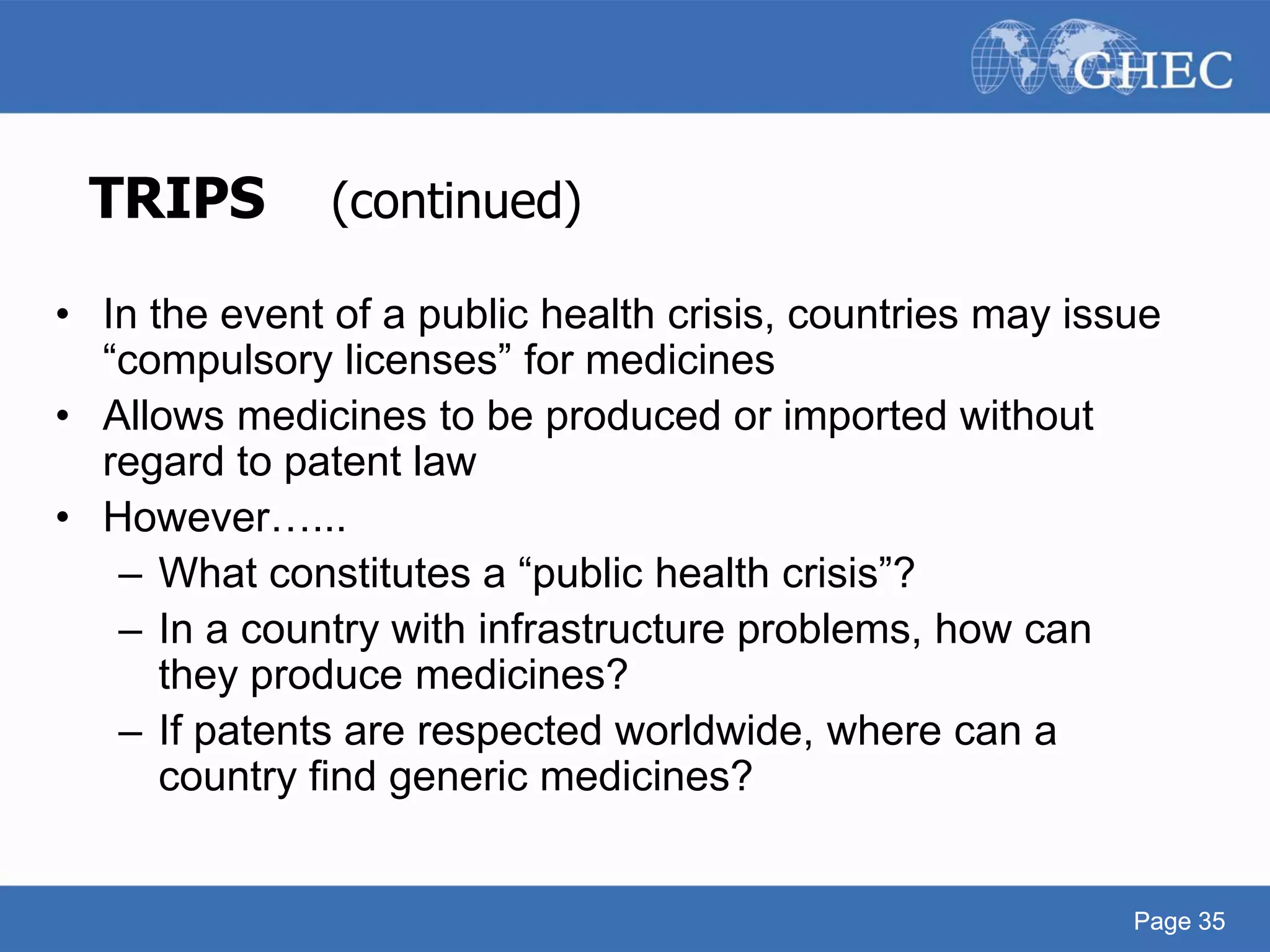Page 35
TRIPS (continued)
• In the event of a public health crisis, countries may issue
“compulsory licenses” for medicines
• Allows medicines to be produced or imported without
regard to patent law
• However…...
– What constitutes a “public health crisis”?
– In a country with infrastructure problems, how can
they produce medicines?
– If patents are respected worldwide, where can a
country find generic medicines?
Page 35
 