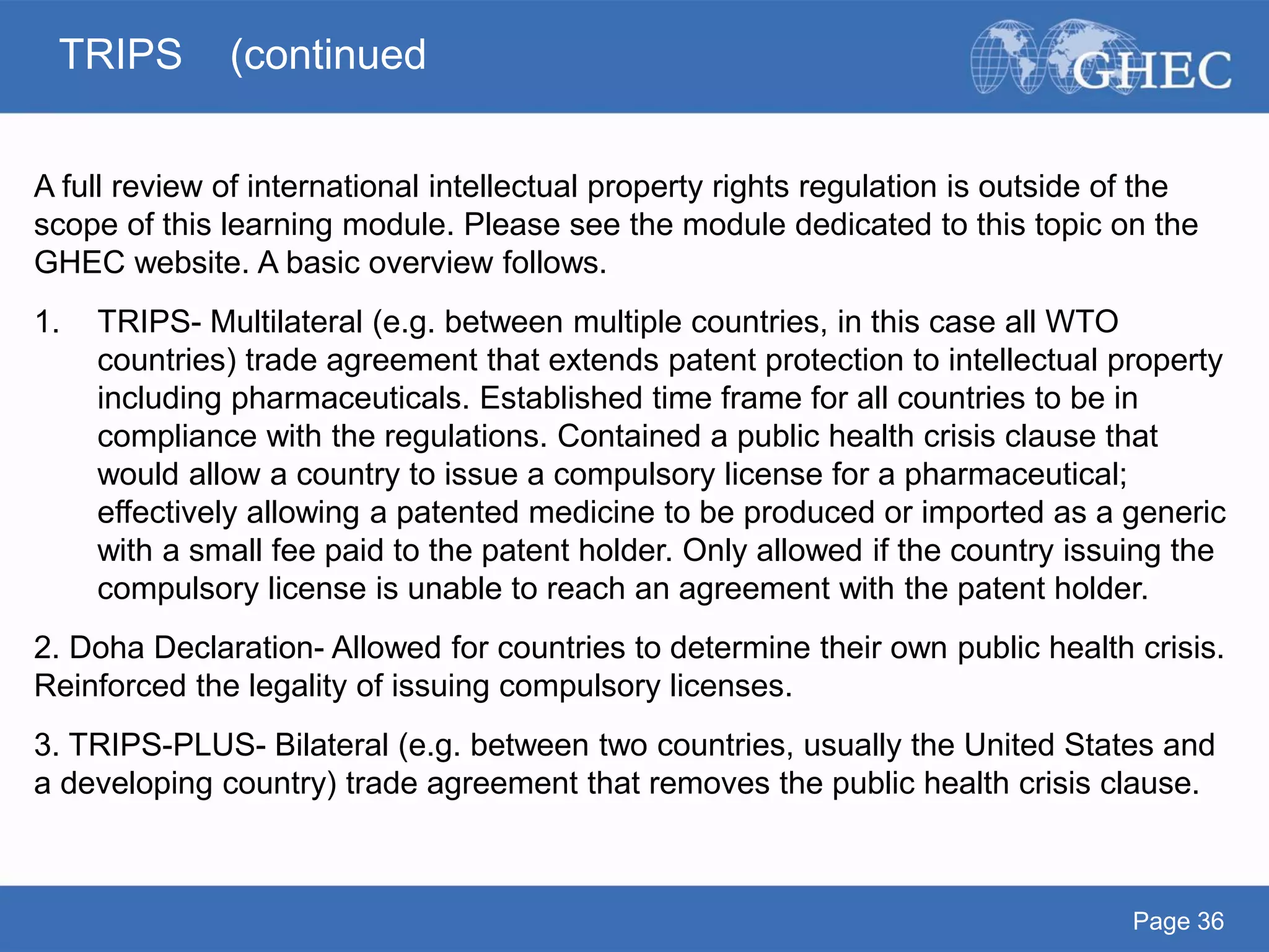 Page 36
A full review of international intellectual property rights regulation is outside of the
scope of this learning module. Please see the module dedicated to this topic on the
GHEC website. A basic overview follows.
1. TRIPS- Multilateral (e.g. between multiple countries, in this case all WTO
countries) trade agreement that extends patent protection to intellectual property
including pharmaceuticals. Established time frame for all countries to be in
compliance with the regulations. Contained a public health crisis clause that
would allow a country to issue a compulsory license for a pharmaceutical;
effectively allowing a patented medicine to be produced or imported as a generic
with a small fee paid to the patent holder. Only allowed if the country issuing the
compulsory license is unable to reach an agreement with the patent holder.
2. Doha Declaration- Allowed for countries to determine their own public health crisis.
Reinforced the legality of issuing compulsory licenses.
3. TRIPS-PLUS- Bilateral (e.g. between two countries, usually the United States and
a developing country) trade agreement that removes the public health crisis clause.
TRIPS (continued
 