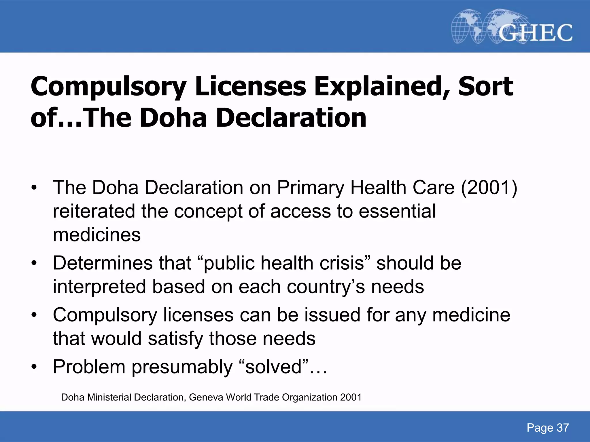 Page 37
Compulsory Licenses Explained, Sort
of…The Doha Declaration
• The Doha Declaration on Primary Health Care (2001)
reiterated the concept of access to essential
medicines
• Determines that “public health crisis” should be
interpreted based on each country’s needs
• Compulsory licenses can be issued for any medicine
that would satisfy those needs
• Problem presumably “solved”…
Doha Ministerial Declaration, Geneva World Trade Organization 2001
Page 37
 
