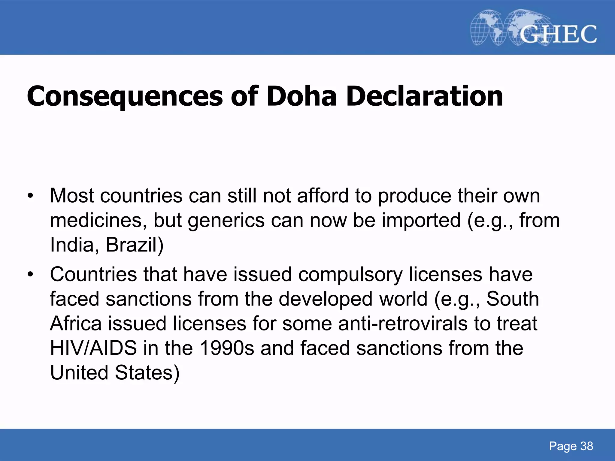 Page 38
Consequences of Doha Declaration
• Most countries can still not afford to produce their own
medicines, but generics can now be imported (e.g., from
India, Brazil)
• Countries that have issued compulsory licenses have
faced sanctions from the developed world (e.g., South
Africa issued licenses for some anti-retrovirals to treat
HIV/AIDS in the 1990s and faced sanctions from the
United States)
Page 38
 