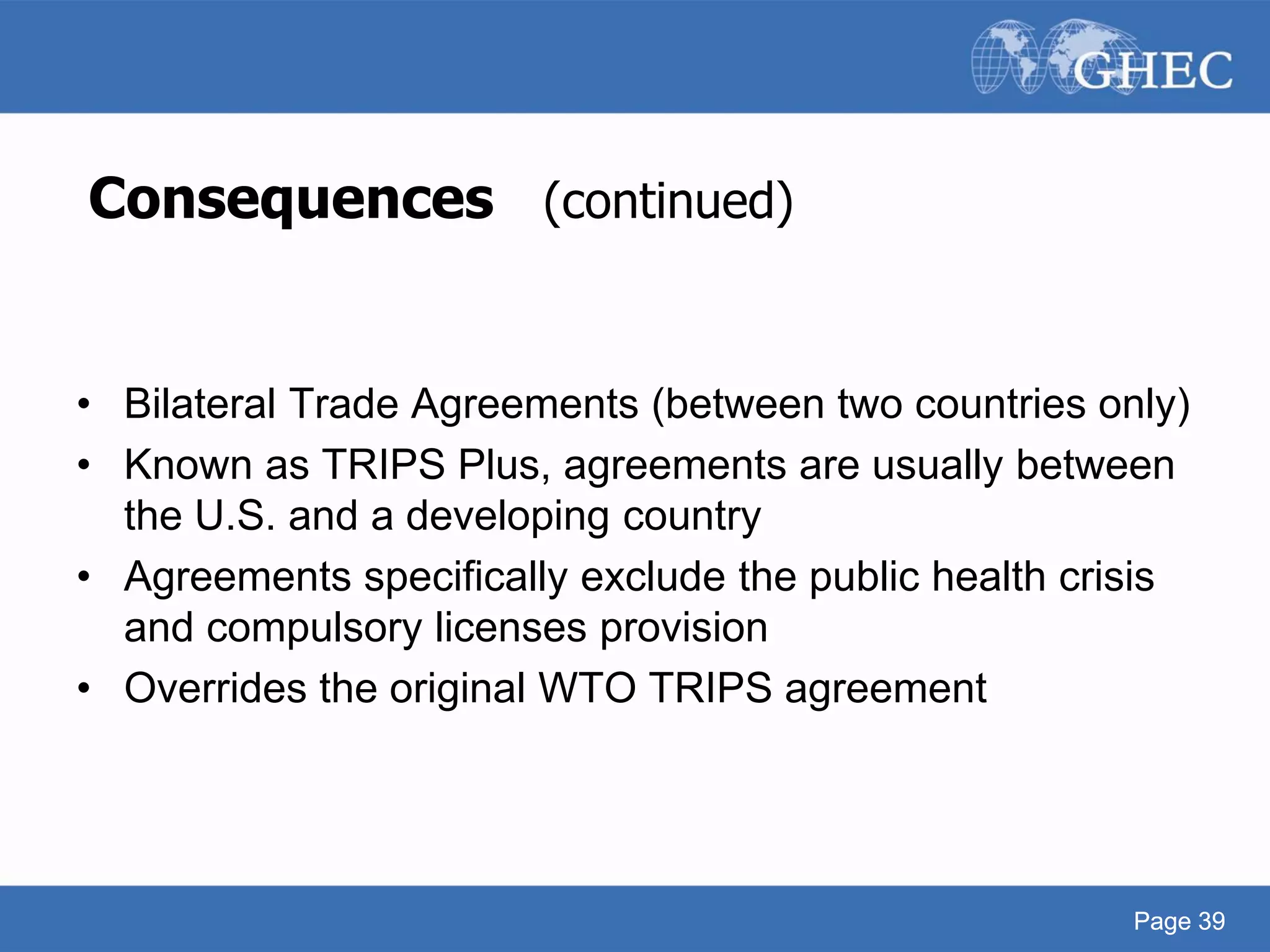 Page 39
Consequences (continued)
• Bilateral Trade Agreements (between two countries only)
• Known as TRIPS Plus, agreements are usually between
the U.S. and a developing country
• Agreements specifically exclude the public health crisis
and compulsory licenses provision
• Overrides the original WTO TRIPS agreement
Page 39
 