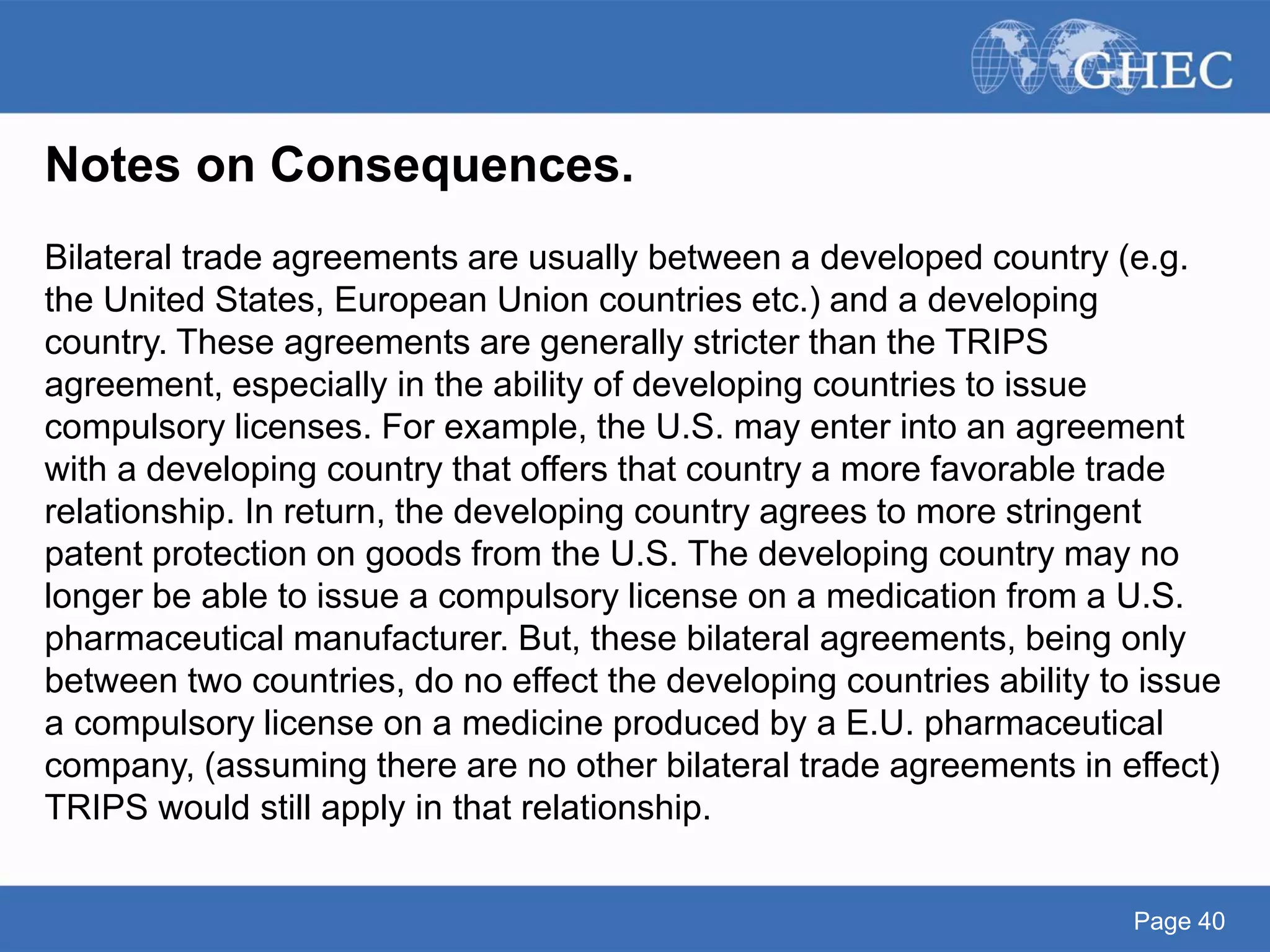 Page 40
Notes on Consequences.
Bilateral trade agreements are usually between a developed country (e.g.
the United States, European Union countries etc.) and a developing
country. These agreements are generally stricter than the TRIPS
agreement, especially in the ability of developing countries to issue
compulsory licenses. For example, the U.S. may enter into an agreement
with a developing country that offers that country a more favorable trade
relationship. In return, the developing country agrees to more stringent
patent protection on goods from the U.S. The developing country may no
longer be able to issue a compulsory license on a medication from a U.S.
pharmaceutical manufacturer. But, these bilateral agreements, being only
between two countries, do no effect the developing countries ability to issue
a compulsory license on a medicine produced by a E.U. pharmaceutical
company, (assuming there are no other bilateral trade agreements in effect)
TRIPS would still apply in that relationship.
 