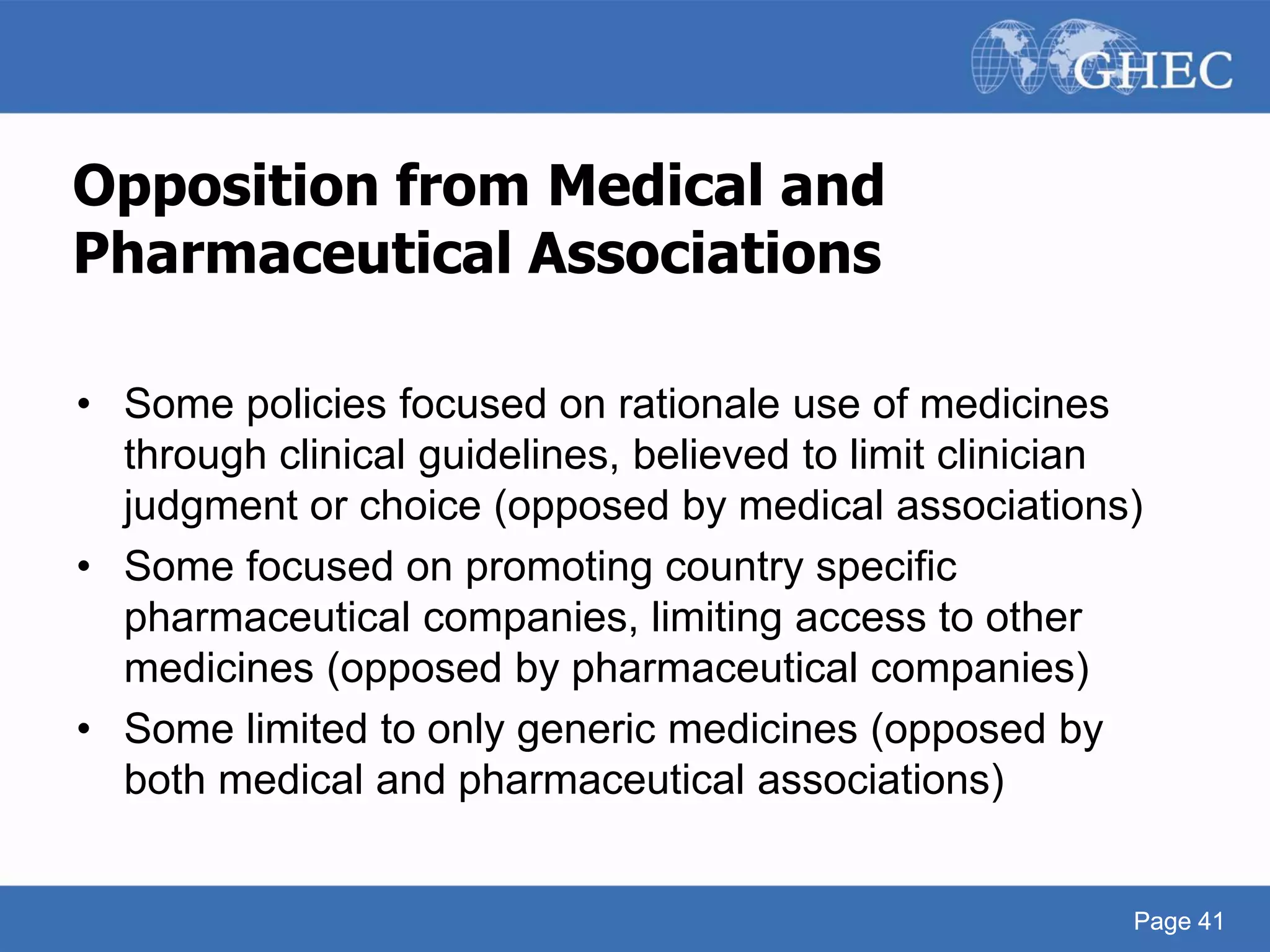 Page 41
Opposition from Medical and
Pharmaceutical Associations
• Some policies focused on rationale use of medicines
through clinical guidelines, believed to limit clinician
judgment or choice (opposed by medical associations)
• Some focused on promoting country specific
pharmaceutical companies, limiting access to other
medicines (opposed by pharmaceutical companies)
• Some limited to only generic medicines (opposed by
both medical and pharmaceutical associations)
Page 41
 