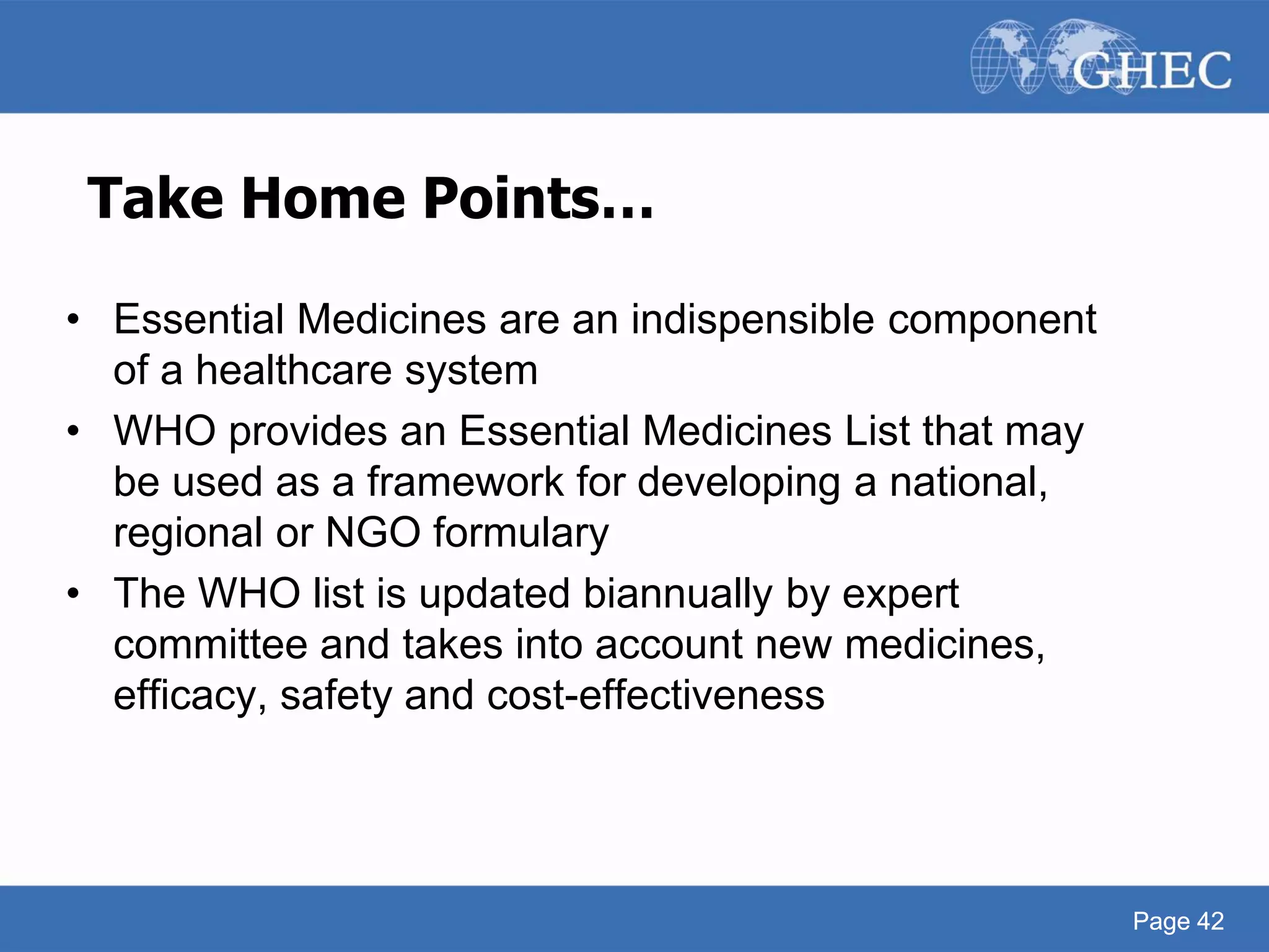Page 42
Take Home Points…
• Essential Medicines are an indispensible component
of a healthcare system
• WHO provides an Essential Medicines List that may
be used as a framework for developing a national,
regional or NGO formulary
• The WHO list is updated biannually by expert
committee and takes into account new medicines,
efficacy, safety and cost-effectiveness
Page 42
 