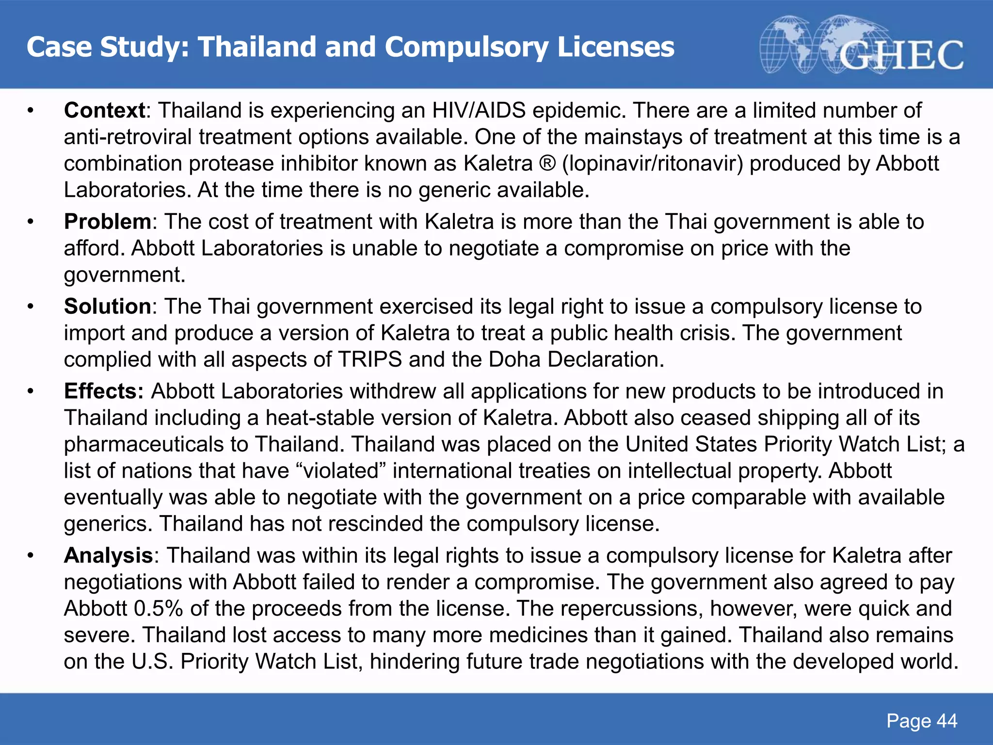 Page 44
Case Study: Thailand and Compulsory Licenses
Page 44
• Context: Thailand is experiencing an HIV/AIDS epidemic. There are a limited number of
anti-retroviral treatment options available. One of the mainstays of treatment at this time is a
combination protease inhibitor known as Kaletra ® (lopinavir/ritonavir) produced by Abbott
Laboratories. At the time there is no generic available.
• Problem: The cost of treatment with Kaletra is more than the Thai government is able to
afford. Abbott Laboratories is unable to negotiate a compromise on price with the
government.
• Solution: The Thai government exercised its legal right to issue a compulsory license to
import and produce a version of Kaletra to treat a public health crisis. The government
complied with all aspects of TRIPS and the Doha Declaration.
• Effects: Abbott Laboratories withdrew all applications for new products to be introduced in
Thailand including a heat-stable version of Kaletra. Abbott also ceased shipping all of its
pharmaceuticals to Thailand. Thailand was placed on the United States Priority Watch List; a
list of nations that have “violated” international treaties on intellectual property. Abbott
eventually was able to negotiate with the government on a price comparable with available
generics. Thailand has not rescinded the compulsory license.
• Analysis: Thailand was within its legal rights to issue a compulsory license for Kaletra after
negotiations with Abbott failed to render a compromise. The government also agreed to pay
Abbott 0.5% of the proceeds from the license. The repercussions, however, were quick and
severe. Thailand lost access to many more medicines than it gained. Thailand also remains
on the U.S. Priority Watch List, hindering future trade negotiations with the developed world.
 