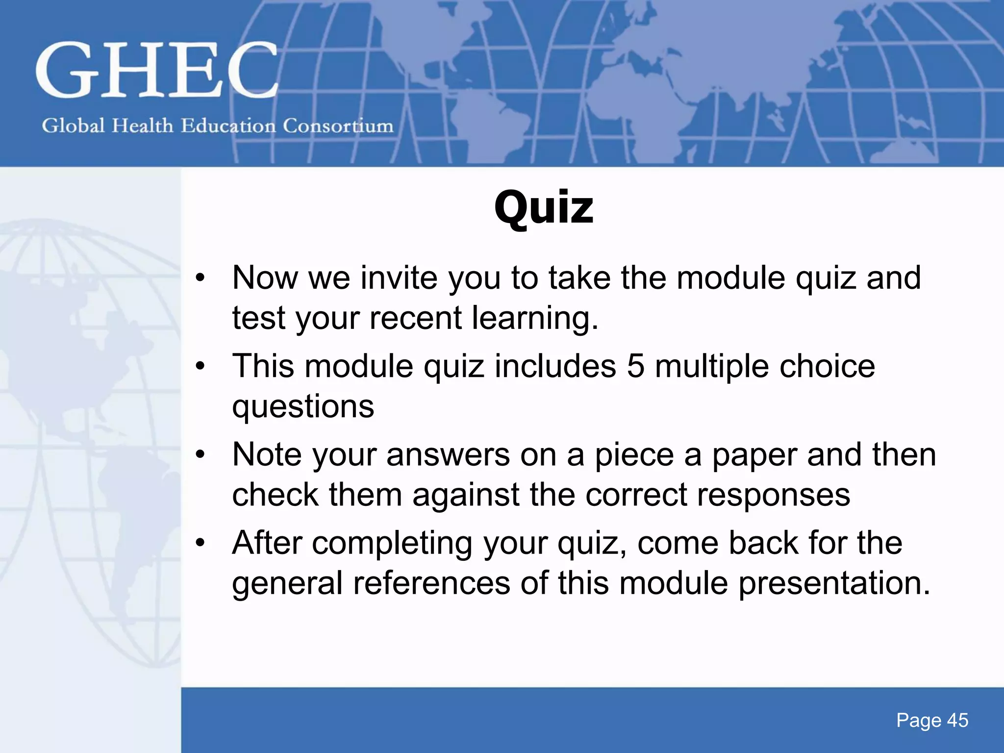 Page 45
Quiz
• Now we invite you to take the module quiz and
test your recent learning.
• This module quiz includes 5 multiple choice
questions
• Note your answers on a piece a paper and then
check them against the correct responses
• After completing your quiz, come back for the
general references of this module presentation.
 