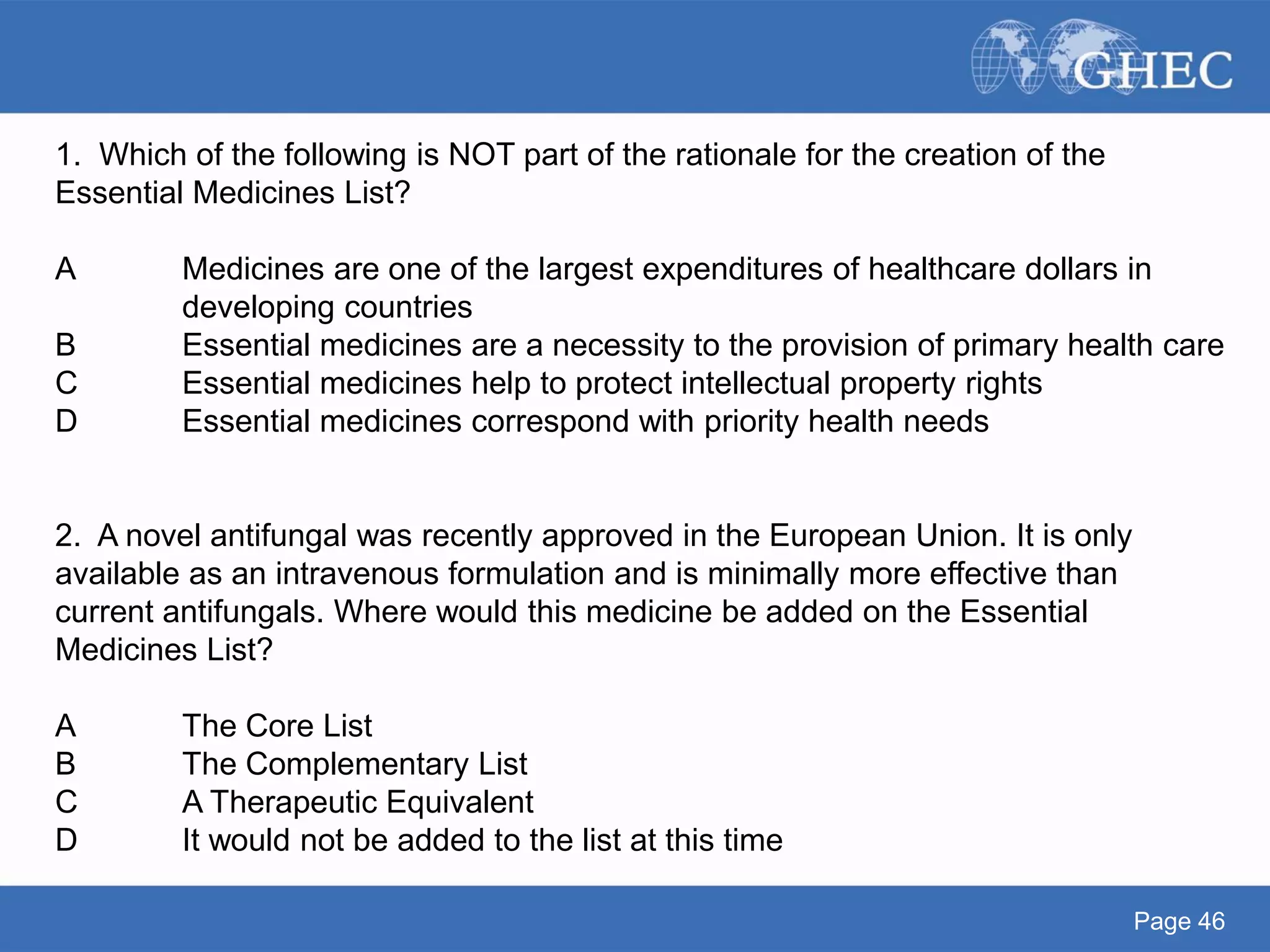 Page 46
1. Which of the following is NOT part of the rationale for the creation of the
Essential Medicines List?
A Medicines are one of the largest expenditures of healthcare dollars in
developing countries
B Essential medicines are a necessity to the provision of primary health care
C Essential medicines help to protect intellectual property rights
D Essential medicines correspond with priority health needs
2. A novel antifungal was recently approved in the European Union. It is only
available as an intravenous formulation and is minimally more effective than
current antifungals. Where would this medicine be added on the Essential
Medicines List?
A The Core List
B The Complementary List
C A Therapeutic Equivalent
D It would not be added to the list at this time
 