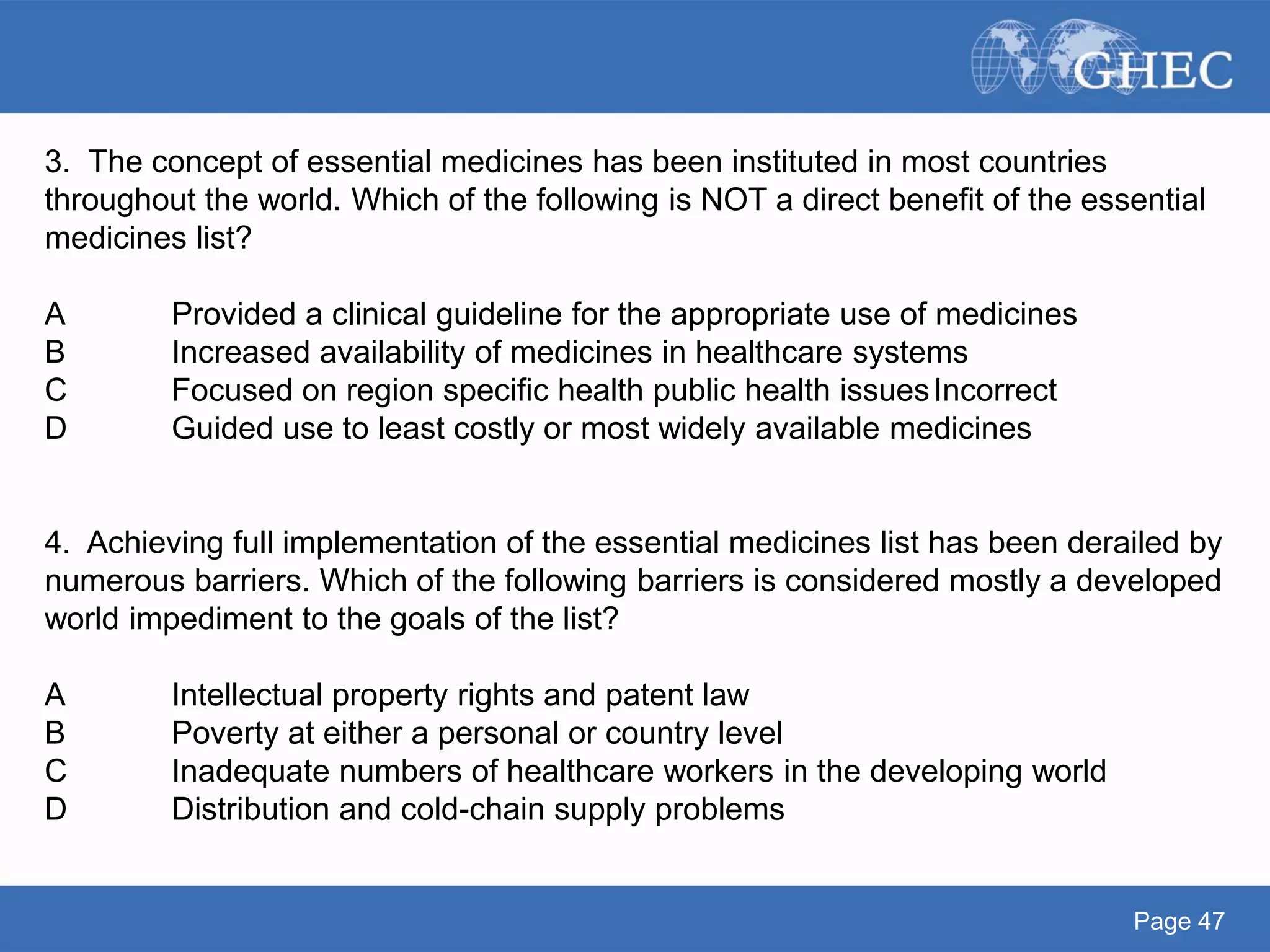 Page 47
3. The concept of essential medicines has been instituted in most countries
throughout the world. Which of the following is NOT a direct benefit of the essential
medicines list?
A Provided a clinical guideline for the appropriate use of medicines
B Increased availability of medicines in healthcare systems
C Focused on region specific health public health issuesIncorrect
D Guided use to least costly or most widely available medicines
4. Achieving full implementation of the essential medicines list has been derailed by
numerous barriers. Which of the following barriers is considered mostly a developed
world impediment to the goals of the list?
A Intellectual property rights and patent law
B Poverty at either a personal or country level
C Inadequate numbers of healthcare workers in the developing world
D Distribution and cold-chain supply problems
 