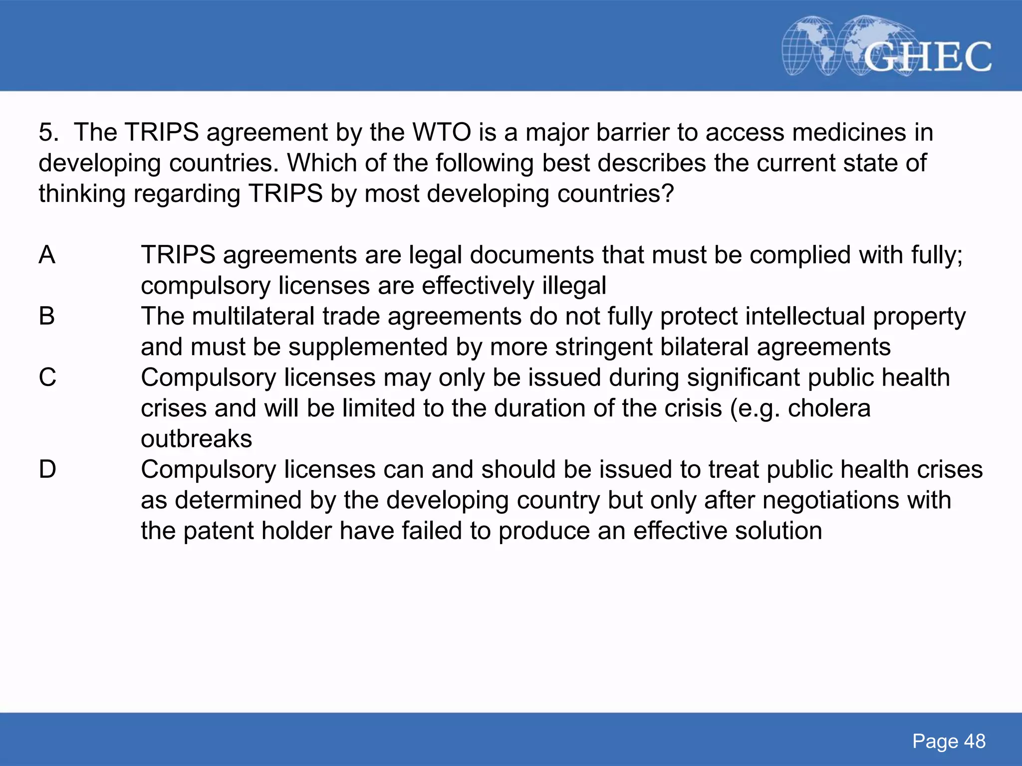 Page 48
5. The TRIPS agreement by the WTO is a major barrier to access medicines in
developing countries. Which of the following best describes the current state of
thinking regarding TRIPS by most developing countries?
A TRIPS agreements are legal documents that must be complied with fully;
compulsory licenses are effectively illegal
B The multilateral trade agreements do not fully protect intellectual property
and must be supplemented by more stringent bilateral agreements
C Compulsory licenses may only be issued during significant public health
crises and will be limited to the duration of the crisis (e.g. cholera
outbreaks
D Compulsory licenses can and should be issued to treat public health crises
as determined by the developing country but only after negotiations with
the patent holder have failed to produce an effective solution
 