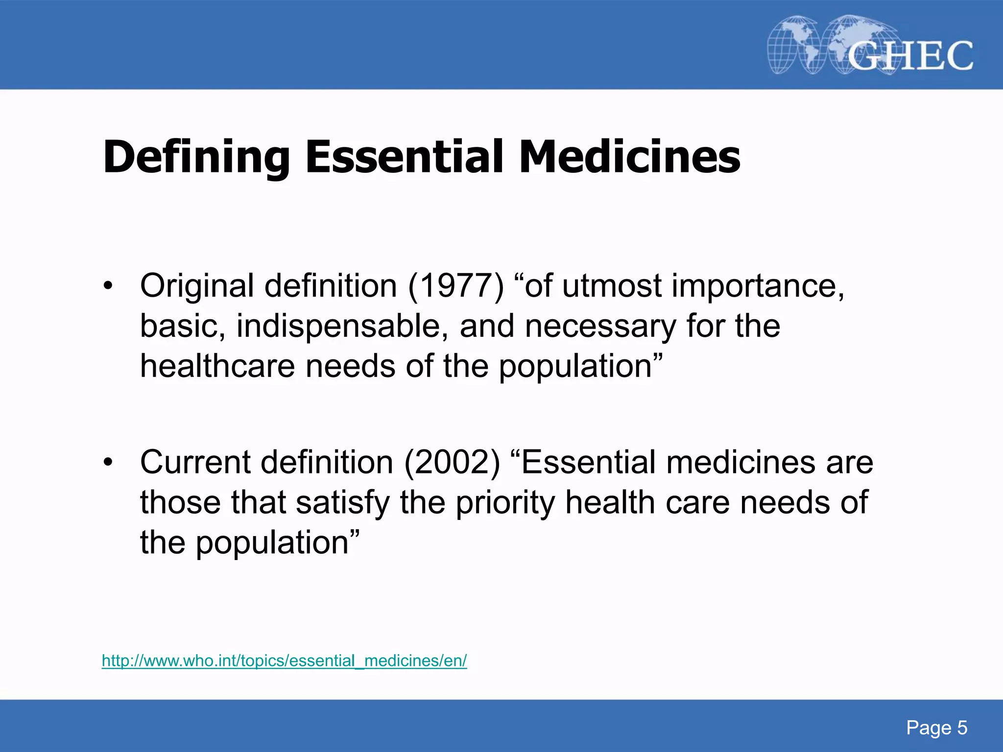 Page 5
Defining Essential Medicines
• Original definition (1977) “of utmost importance,
basic, indispensable, and necessary for the
healthcare needs of the population”
• Current definition (2002) “Essential medicines are
those that satisfy the priority health care needs of
the population”
http://www.who.int/topics/essential_medicines/en/
Page 5
 