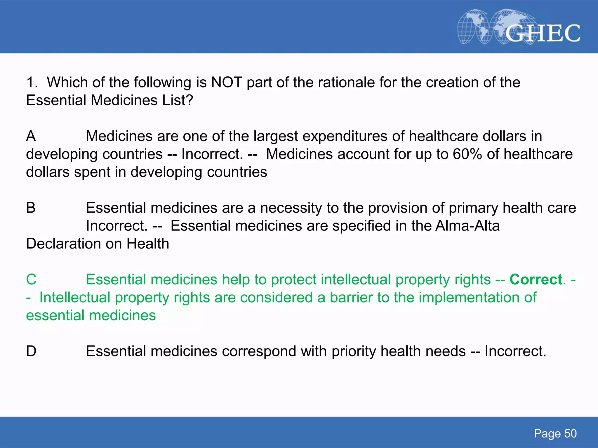 Page 50
1. Which of the following is NOT part of the rationale for the creation of the
Essential Medicines List?
A Medicines are one of the largest expenditures of healthcare dollars in
developing countries -- Incorrect. -- Medicines account for up to 60% of healthcare
dollars spent in developing countries
B Essential medicines are a necessity to the provision of primary health care
Incorrect. -- Essential medicines are specified in the Alma-Alta
Declaration on Health
C Essential medicines help to protect intellectual property rights -- Correct. -
- Intellectual property rights are considered a barrier to the implementation of
essential medicines
D Essential medicines correspond with priority health needs -- Incorrect.
 