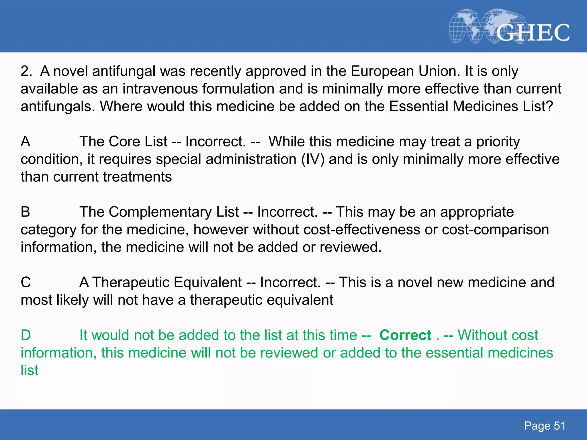 Page 51
2. A novel antifungal was recently approved in the European Union. It is only
available as an intravenous formulation and is minimally more effective than current
antifungals. Where would this medicine be added on the Essential Medicines List?
A The Core List -- Incorrect. -- While this medicine may treat a priority
condition, it requires special administration (IV) and is only minimally more effective
than current treatments
B The Complementary List -- Incorrect. -- This may be an appropriate
category for the medicine, however without cost-effectiveness or cost-comparison
information, the medicine will not be added or reviewed.
C A Therapeutic Equivalent -- Incorrect. -- This is a novel new medicine and
most likely will not have a therapeutic equivalent
D It would not be added to the list at this time -- Correct . -- Without cost
information, this medicine will not be reviewed or added to the essential medicines
list
 