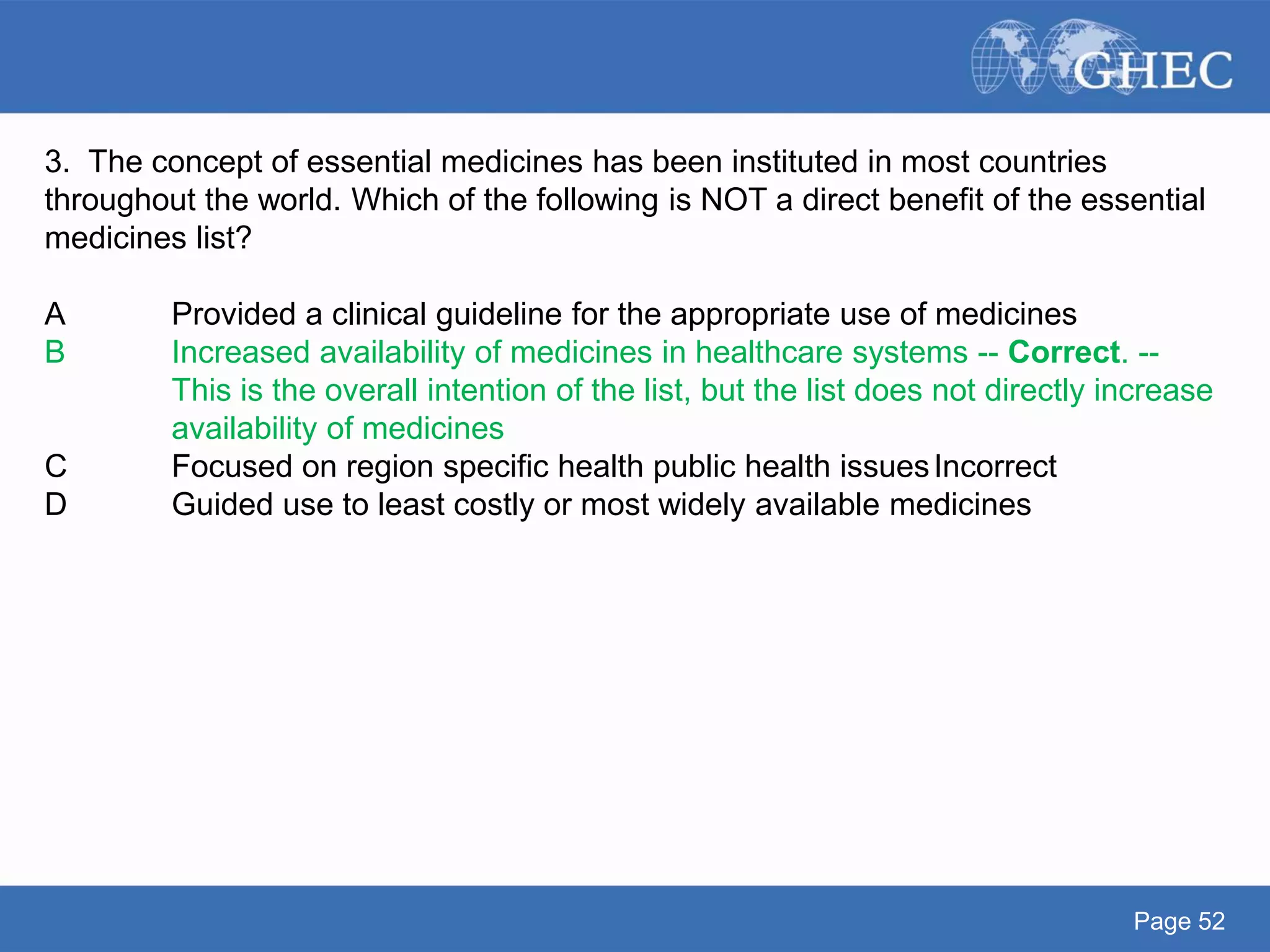 Page 52
3. The concept of essential medicines has been instituted in most countries
throughout the world. Which of the following is NOT a direct benefit of the essential
medicines list?
A Provided a clinical guideline for the appropriate use of medicines
B Increased availability of medicines in healthcare systems -- Correct. --
This is the overall intention of the list, but the list does not directly increase
availability of medicines
C Focused on region specific health public health issuesIncorrect
D Guided use to least costly or most widely available medicines
 