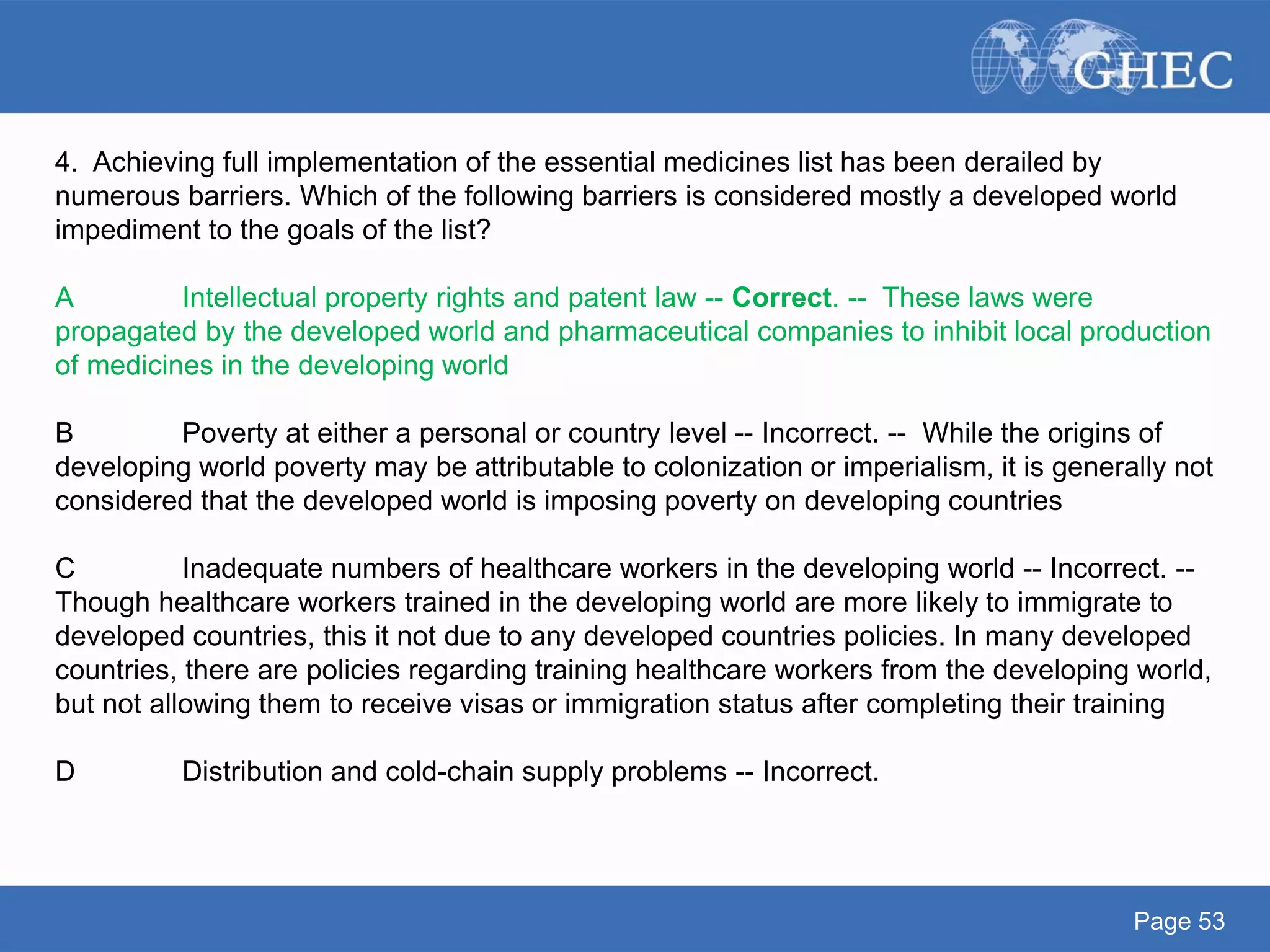 Page 53
4. Achieving full implementation of the essential medicines list has been derailed by
numerous barriers. Which of the following barriers is considered mostly a developed world
impediment to the goals of the list?
A Intellectual property rights and patent law -- Correct. -- These laws were
propagated by the developed world and pharmaceutical companies to inhibit local production
of medicines in the developing world
B Poverty at either a personal or country level -- Incorrect. -- While the origins of
developing world poverty may be attributable to colonization or imperialism, it is generally not
considered that the developed world is imposing poverty on developing countries
C Inadequate numbers of healthcare workers in the developing world -- Incorrect. --
Though healthcare workers trained in the developing world are more likely to immigrate to
developed countries, this it not due to any developed countries policies. In many developed
countries, there are policies regarding training healthcare workers from the developing world,
but not allowing them to receive visas or immigration status after completing their training
D Distribution and cold-chain supply problems -- Incorrect.
 