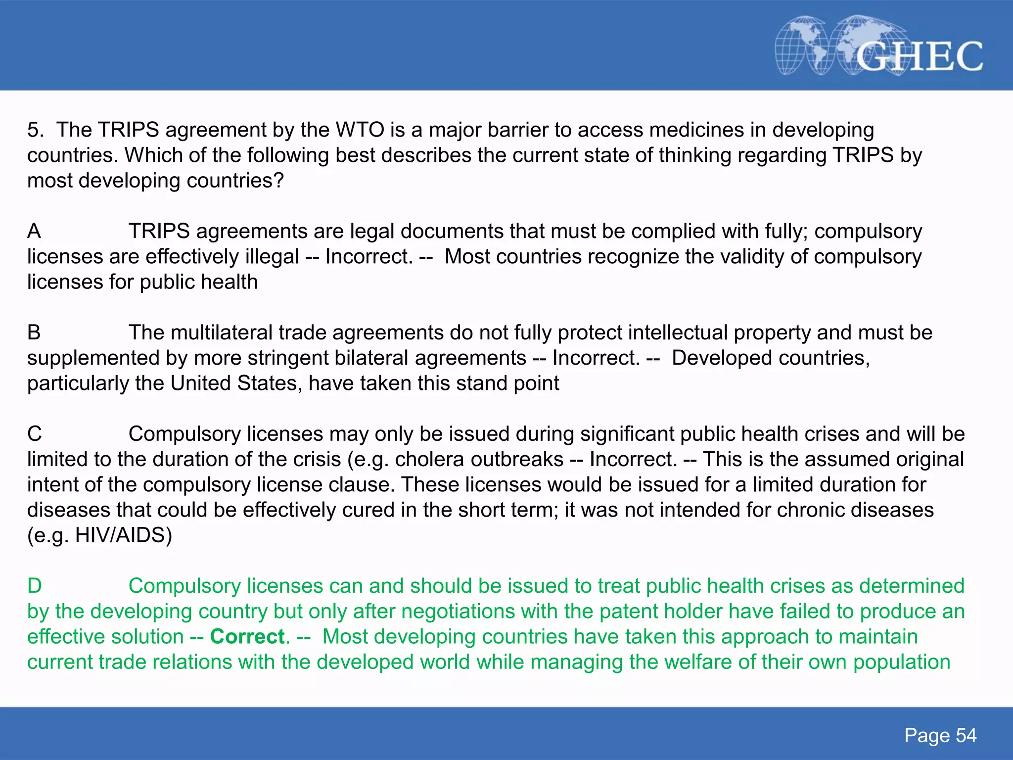 Page 54
5. The TRIPS agreement by the WTO is a major barrier to access medicines in developing
countries. Which of the following best describes the current state of thinking regarding TRIPS by
most developing countries?
A TRIPS agreements are legal documents that must be complied with fully; compulsory
licenses are effectively illegal -- Incorrect. -- Most countries recognize the validity of compulsory
licenses for public health
B The multilateral trade agreements do not fully protect intellectual property and must be
supplemented by more stringent bilateral agreements -- Incorrect. -- Developed countries,
particularly the United States, have taken this stand point
C Compulsory licenses may only be issued during significant public health crises and will be
limited to the duration of the crisis (e.g. cholera outbreaks -- Incorrect. -- This is the assumed original
intent of the compulsory license clause. These licenses would be issued for a limited duration for
diseases that could be effectively cured in the short term; it was not intended for chronic diseases
(e.g. HIV/AIDS)
D Compulsory licenses can and should be issued to treat public health crises as determined
by the developing country but only after negotiations with the patent holder have failed to produce an
effective solution -- Correct. -- Most developing countries have taken this approach to maintain
current trade relations with the developed world while managing the welfare of their own population
 