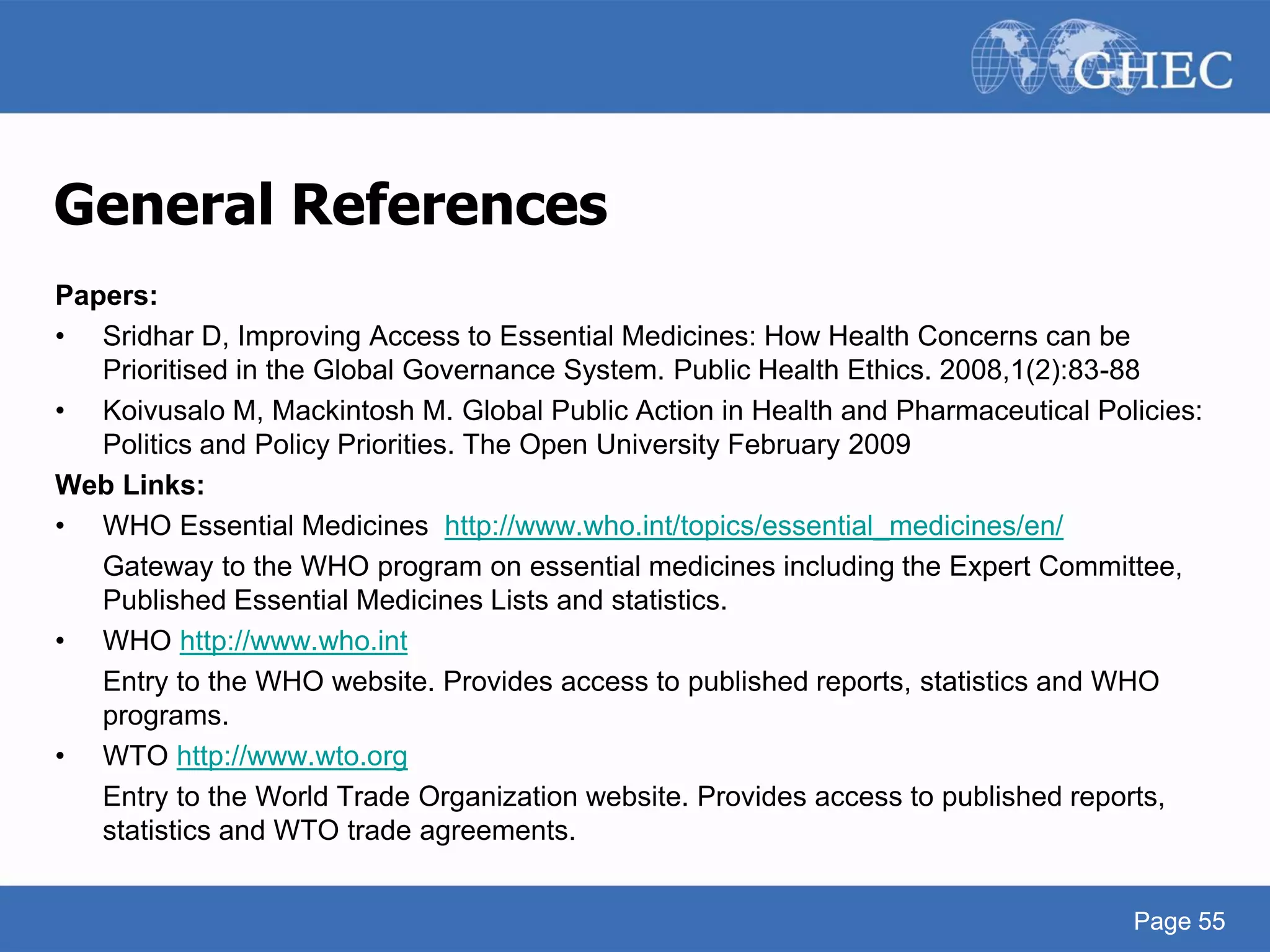 Page 55
Page 55
General References
Papers:
• Sridhar D, Improving Access to Essential Medicines: How Health Concerns can be
Prioritised in the Global Governance System. Public Health Ethics. 2008,1(2):83-88
• Koivusalo M, Mackintosh M. Global Public Action in Health and Pharmaceutical Policies:
Politics and Policy Priorities. The Open University February 2009
Web Links:
• WHO Essential Medicines http://www.who.int/topics/essential_medicines/en/
Gateway to the WHO program on essential medicines including the Expert Committee,
Published Essential Medicines Lists and statistics.
• WHO http://www.who.int
Entry to the WHO website. Provides access to published reports, statistics and WHO
programs.
• WTO http://www.wto.org
Entry to the World Trade Organization website. Provides access to published reports,
statistics and WTO trade agreements.
 