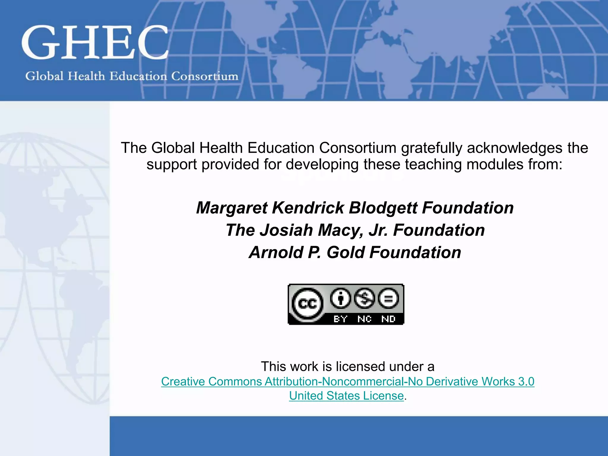 Sponsors
The Global Health Education Consortium gratefully acknowledges the
support provided for developing these teaching modules from:
Margaret Kendrick Blodgett Foundation
The Josiah Macy, Jr. Foundation
Arnold P. Gold Foundation
This work is licensed under a
Creative Commons Attribution-Noncommercial-No Derivative Works 3.0
United States License.
 