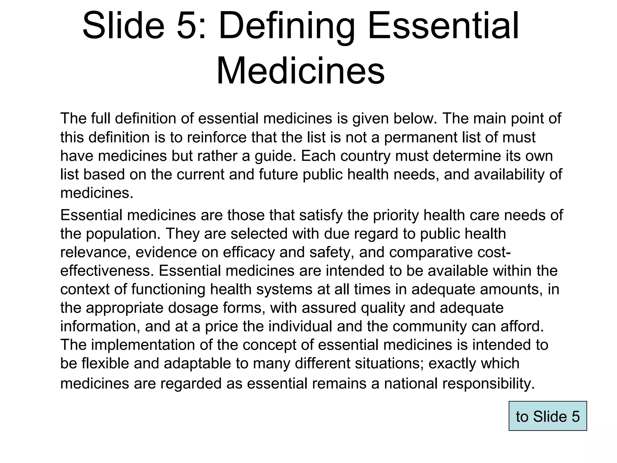 Slide 5: Defining Essential
Medicines
The full definition of essential medicines is given below. The main point of
this definition is to reinforce that the list is not a permanent list of must
have medicines but rather a guide. Each country must determine its own
list based on the current and future public health needs, and availability of
medicines.
Essential medicines are those that satisfy the priority health care needs of
the population. They are selected with due regard to public health
relevance, evidence on efficacy and safety, and comparative cost-
effectiveness. Essential medicines are intended to be available within the
context of functioning health systems at all times in adequate amounts, in
the appropriate dosage forms, with assured quality and adequate
information, and at a price the individual and the community can afford.
The implementation of the concept of essential medicines is intended to
be flexible and adaptable to many different situations; exactly which
medicines are regarded as essential remains a national responsibility.
Page 59
to Slide 5
 