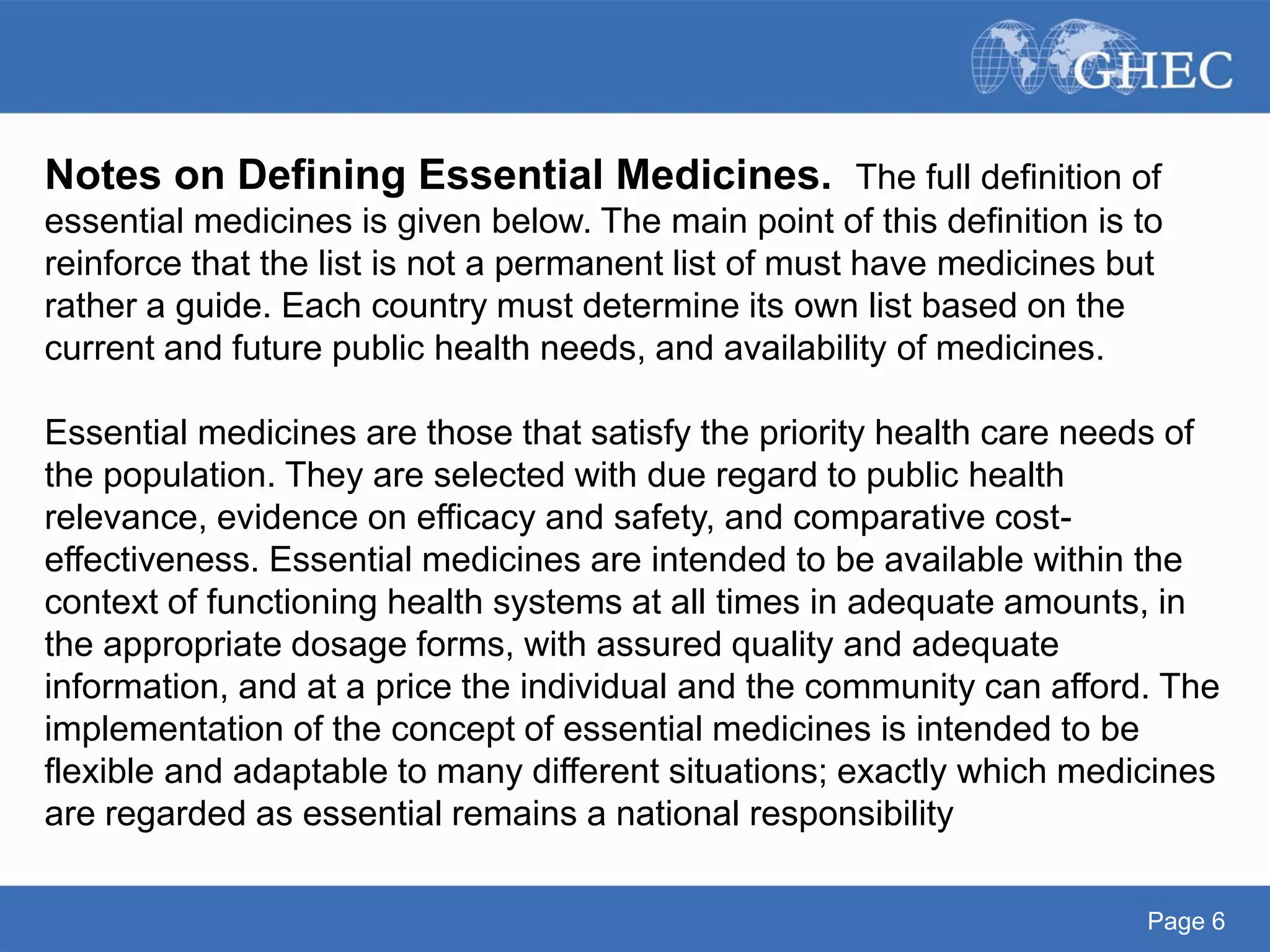 Page 6
Notes on Defining Essential Medicines. The full definition of
essential medicines is given below. The main point of this definition is to
reinforce that the list is not a permanent list of must have medicines but
rather a guide. Each country must determine its own list based on the
current and future public health needs, and availability of medicines.
Essential medicines are those that satisfy the priority health care needs of
the population. They are selected with due regard to public health
relevance, evidence on efficacy and safety, and comparative cost-
effectiveness. Essential medicines are intended to be available within the
context of functioning health systems at all times in adequate amounts, in
the appropriate dosage forms, with assured quality and adequate
information, and at a price the individual and the community can afford. The
implementation of the concept of essential medicines is intended to be
flexible and adaptable to many different situations; exactly which medicines
are regarded as essential remains a national responsibility
 