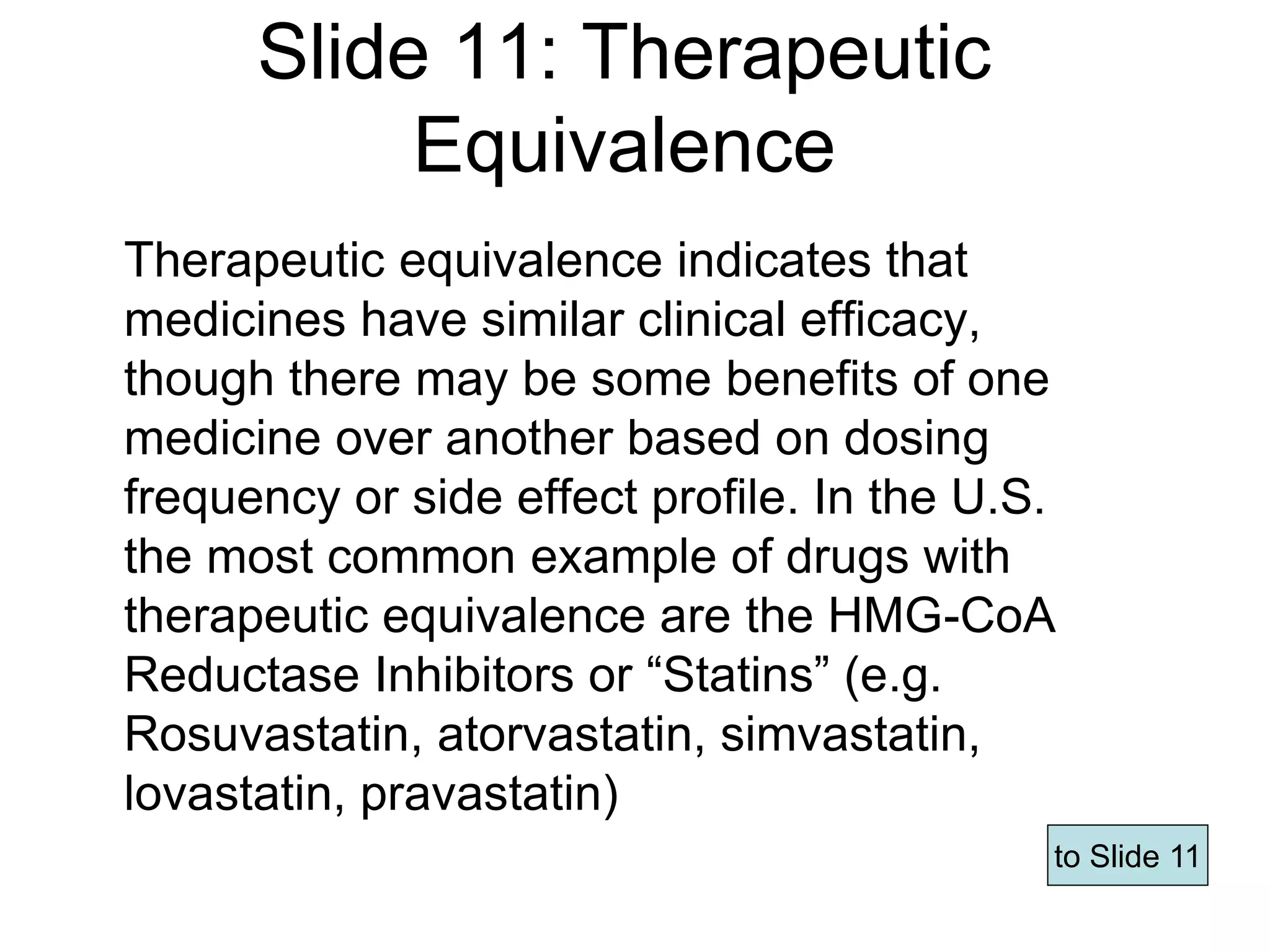 Slide 11: Therapeutic
Equivalence
Therapeutic equivalence indicates that
medicines have similar clinical efficacy,
though there may be some benefits of one
medicine over another based on dosing
frequency or side effect profile. In the U.S.
the most common example of drugs with
therapeutic equivalence are the HMG-CoA
Reductase Inhibitors or “Statins” (e.g.
Rosuvastatin, atorvastatin, simvastatin,
lovastatin, pravastatin)
to Slide 11
Page 60
 