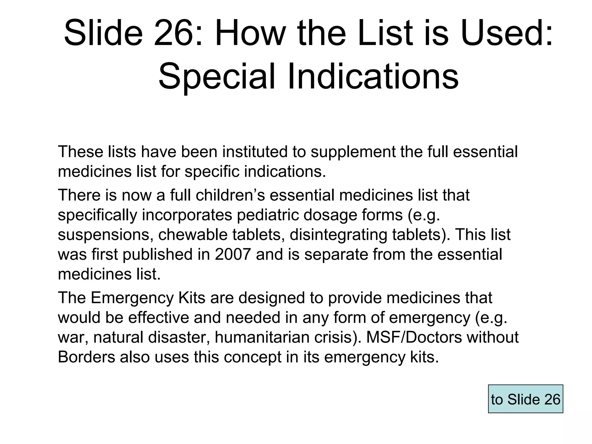 Slide 26: How the List is Used:
Special Indications
These lists have been instituted to supplement the full essential
medicines list for specific indications.
There is now a full children’s essential medicines list that
specifically incorporates pediatric dosage forms (e.g.
suspensions, chewable tablets, disintegrating tablets). This list
was first published in 2007 and is separate from the essential
medicines list.
The Emergency Kits are designed to provide medicines that
would be effective and needed in any form of emergency (e.g.
war, natural disaster, humanitarian crisis). MSF/Doctors without
Borders also uses this concept in its emergency kits.
to Slide 26
Page 61
 