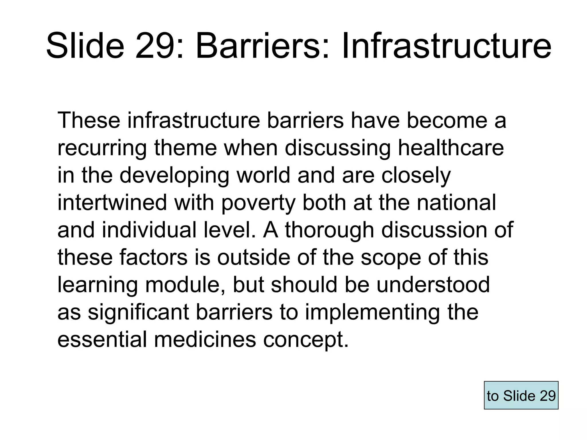 Slide 29: Barriers: Infrastructure
These infrastructure barriers have become a
recurring theme when discussing healthcare
in the developing world and are closely
intertwined with poverty both at the national
and individual level. A thorough discussion of
these factors is outside of the scope of this
learning module, but should be understood
as significant barriers to implementing the
essential medicines concept.
to Slide 29
Page 62
 