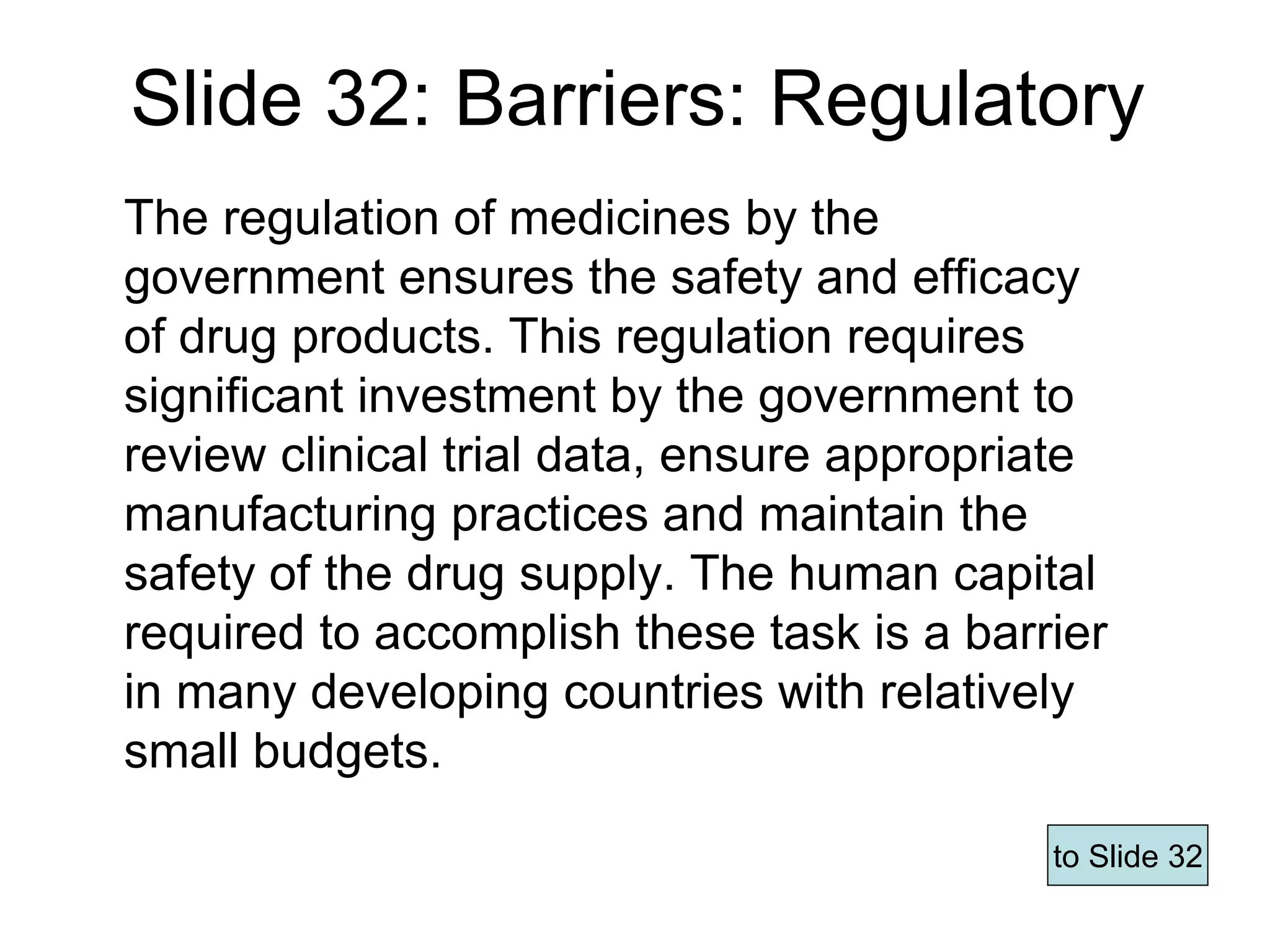Slide 32: Barriers: Regulatory
The regulation of medicines by the
government ensures the safety and efficacy
of drug products. This regulation requires
significant investment by the government to
review clinical trial data, ensure appropriate
manufacturing practices and maintain the
safety of the drug supply. The human capital
required to accomplish these task is a barrier
in many developing countries with relatively
small budgets.
to Slide 32
Page 63
 